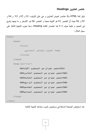 ٕٙ
‫العناوين‬ ‫عناصر‬Headings
‫لغة‬ ‫توفر‬HTML:‫تيب‬‫ر‬‫الت‬ ‫عمى‬ ‫ىي‬ ‫و‬ ‫العناويف‬ ‫لعرض‬ ‫عناصر‬ ‫ة‬َّ‫ت‬‫س‬h1‫و‬h2‫و‬h3‫و‬h4‫و‬
h5‫و‬h6‫العنصر‬ َّ‫أف‬ ‫حيث‬h1‫العنصر‬ ‫و‬ ً‫ا‬‫حجم‬ ‫ىا‬‫أكبر‬ ‫ىو‬h6‫ج‬‫يتدر‬ ‫بينيما‬ ‫ما‬ ‫و‬ ‫األصغر‬ ‫ىو‬
‫ػ‬‫ل‬‫ا‬ ‫حرؼ‬ ً‫ا‬‫طبع‬ ‫و‬ ,‫الحجـ‬ ‫في‬h‫لكممة‬ ‫اختصار‬ ‫ىنا‬Heading‫عمى‬ ‫التالية‬ ‫ة‬‫ر‬‫الشيف‬ ‫نجرب‬ ‫دعنا‬ ,
:‫المثاؿ‬ ‫سبيؿ‬
<html>
<head>
<title>
ٓ٠ٚ‫اٌؼٕب‬ ‫ٌؼٕبطش‬ ‫اخزجبس‬ ‫طفحخ‬
</title>
</head>
<body dir='rtl'>
<h1>‫ل‬َّ‫األو‬ ‫انمضرىي‬ ‫مه‬ ‫عىىان‬ ‫عىصر‬</h1>
<h2>‫انثاوي‬ ‫انمضرىي‬ ‫مه‬ ‫عىىان‬ ‫عىصر‬</h2>
<h3>‫انثانث‬ ‫انمضرىي‬ ‫مه‬ ‫عىىان‬ ‫عىصر‬</h3>
<h4> ‫انمضرىي‬ ‫مه‬ ‫عىىان‬ ‫عىصر‬‫انراتع‬ </h4>
<h5>‫انخامش‬ ‫انمضرىي‬ ‫مه‬ ‫عىىان‬ ‫عىصر‬</h5>
<h6>‫انضادس‬ ‫انمضرىي‬ ‫مه‬ ‫عىىان‬ ‫عىصر‬</h6>
</body>
</html>
:‫التالية‬ ‫النتيجة‬ ‫سنشاىد‬ ‫الويب‬ ‫مستعرض‬ ‫في‬ ‫السابقة‬ ‫الصفحة‬ ‫اض‬‫ر‬‫استع‬ ‫عند‬
 