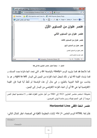 ٕٚ
‫الشكل‬4:‫العناوين‬ ‫عناصر‬ ‫اختبار‬ ‫صفحة‬h1‫إلى‬h6
‫الوسـ‬ ‫بتزويد‬ ‫قمنا‬ ‫فقد‬ ‫تالحظ‬ ‫كما‬<body>‫اصفة‬‫و‬‫بال‬dir‫و‬ ‫المستند‬ ‫جسد‬ ‫اءة‬‫ر‬‫ق‬ ‫اتجاه‬ ‫تحدد‬ ‫التي‬ ‫و‬
‫القيمة‬ ‫بإسناد‬ ‫قمنا‬rtl‫و‬ ‫ليا‬‫لنجعؿ‬ ‫ذلؾ‬‫اليسار‬ ‫إلى‬ ‫اليميف‬ ‫مف‬ ‫اءة‬‫ر‬‫الق‬ ‫اتجاه‬right to left‫ما‬ ‫ىو‬ ‫و‬
‫أية‬ َ‫ط‬ْ‫ع‬ُ‫ت‬ ‫لـ‬ ‫اصفة‬‫و‬‫ال‬ ‫ىذه‬ ‫أف‬ ‫حاؿ‬ ‫في‬ ‫و‬ ,‫بالطبع‬ ‫بية‬‫ر‬‫الع‬ ‫المغة‬ ‫مع‬ ‫يتناسب‬‫القيمة‬ ‫فإف‬ ‫قيمة‬
‫ىي‬ ‫ليا‬ ‫اضية‬‫ر‬‫اّلفت‬ltr.‫اليميف‬ ‫إلى‬ ‫اليسار‬ ‫مف‬ ‫اضي‬‫ر‬‫اّلفت‬ ‫اءة‬‫ر‬‫الق‬ ‫اتجاه‬ ‫أف‬ ‫أي‬
‫استخدـ‬ :‫ممحوظة‬‫العناويف‬ ‫عناصر‬<h1>‫إلى‬<h6>‫أجؿ‬ ‫مف‬‫تستخدميا‬ ‫ّل‬ ‫و‬ ,‫فقط‬ ‫ات‬‫ر‬‫الفق‬ ‫عناويف‬‫النص‬ ‫لجعؿ‬
ً‫ا‬‫يض‬‫ر‬‫ع‬.‫الغرضيف‬ ‫ليذيف‬ ‫خاصة‬ ‫وسوـ‬ ‫فيناؾ‬ ‫الحجـ‬ ‫كبير‬ ‫أو‬
‫األفقي‬ ‫الخط‬ ‫عنصر‬Horizontal Line
‫لغة‬ ‫ـ‬ِّ‫تقد‬HTML‫الخاص‬ ‫الوسـ‬<hr />:‫التالي‬ ‫لممثاؿ‬ ‫انظر‬ ,‫الصفحة‬ ‫في‬ ‫َّة‬‫األفقي‬ ‫الخطوط‬ ‫إلنشاء‬
<html>
<head>
 