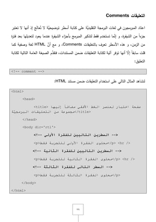 ٕٜ
‫التعميقات‬Comments
‫في‬ ‫المبرمجوف‬ ‫اعتاد‬‫ج‬َ‫ل‬‫عا‬ُ‫ت‬ ‫ّل‬ ‫َّة‬‫توضيحي‬ ‫أسطر‬ ‫كتابة‬ ‫عمى‬ ‫َّة‬‫التقميدي‬ ‫البرمجة‬ ‫لغات‬‫تعتبر‬ ‫ّل‬ ‫أنيا‬ ‫إذ‬
‫ة‬‫ر‬‫الشيف‬ ‫مف‬ ً‫ا‬‫ء‬‫جز‬,‫ة‬‫ر‬‫فت‬ ‫بعد‬ ‫لتعديميا‬ ‫يعود‬ ‫عندما‬ ‫ة‬‫ر‬‫الشيف‬ ‫اء‬‫ز‬‫بأج‬ ‫المبرمج‬ ‫لتذكير‬ ‫فقط‬ ‫تستخدـ‬ ‫ما‬َّ‫إن‬ ‫و‬
‫بالتعميقات‬ ‫تعرؼ‬ ‫األسطر‬ ‫ىذه‬ ‫و‬ ,‫الزمف‬ ‫مف‬Commentsَّ‫أف‬ ‫مع‬ ‫و‬ ,HTML‫كما‬ ‫وصفية‬ ‫لغة‬
‫قمت‬‫لكتابة‬ ‫التالية‬ ‫العامة‬ ‫الصيغة‬ ‫ـ‬ِّ‫فتقد‬ ,‫المستندات‬ ‫ضمف‬ ‫التعميقات‬ ‫لكتابة‬ ‫آلية‬ ‫توفر‬ ‫أنيا‬ ّ‫إّل‬ ً‫ا‬‫سابق‬
:‫التعميؽ‬
<!-- comment -->
‫مستند‬ ‫ضمف‬ ‫التعميقات‬ ‫استخداـ‬ ‫عمى‬ ‫التالي‬ ‫المثاؿ‬ ‫لنشاىد‬HTML:
<html>
<head>
<title> ‫إٌ١ٙب‬ ً‫ب‬‫ِؼبف‬ ٟ‫األفم‬ ‫اٌخؾ‬ ‫ٌؼٕظش‬ ‫اخزجبس‬ ‫طفحخ‬
‫ِجّٛػخ‬‫خ‬َّ١‫اٌجشِج‬ ‫اٌزؼٍ١مبد‬ ِٓ </title>
</head>
<body dir='rtl'>
<!-- ‫انرانييه‬ ‫انضطريه‬ً‫األون‬ ‫نهفقرج‬ -->
<p>‫فمؾ‬ ‫ٌٍزجشثخ‬ ٌٝٚ‫األ‬ ‫اٌفمشح‬ ٜٛ‫ِحز‬</p> <hr />
<!-- ‫انثاويح‬ ‫نهفقرج‬ ‫انرانييه‬ ‫انضطريه‬ -->
<p>‫فمؾ‬ ‫ٌٍزجشثخ‬ ‫اٌثبٔ١خ‬ ‫اٌفمشح‬ ٜٛ‫ِحز‬</p> <hr />
<!-- ‫انثانثح‬ ‫نهفقرج‬ ‫انراني‬ ‫انضطر‬ -->
<p>‫فمؾ‬ ‫ٌٍزجشثخ‬ ‫اٌثبٌثخ‬ ‫اٌفمشح‬ ٜٛ‫ِحز‬</p>
</body>
</html>
 