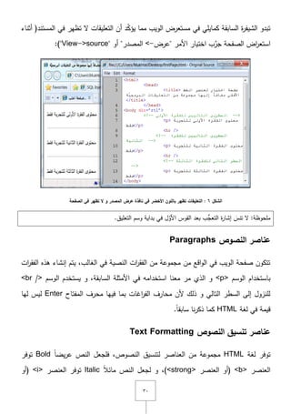 ٖٓ
‫كمايمي‬ ‫السابقة‬ ‫ة‬‫ر‬‫الشيف‬ ‫تبدو‬‫تظي‬ ‫ّل‬ ‫التعميقات‬ ‫أف‬ ‫د‬ّ‫ك‬‫يؤ‬ ‫مما‬ ‫الويب‬ ‫مستعرض‬ ‫في‬‫أثناء‬ (‫المستند‬ ‫في‬ ‫ر‬
‫األمر‬ ‫اختيار‬ ‫ب‬ِّ‫جر‬ ‫الصفحة‬ ‫اض‬‫ر‬‫استع‬"‫عرض‬-<‫المصدر‬"‫أو‬"View->source"):
‫الشكل‬6‫الصفحة‬ ‫في‬ ‫تظهر‬ ‫ال‬ ‫و‬ ‫المصدر‬ ‫عرض‬ ‫نافذة‬ ‫في‬ ‫األخضر‬ ‫بالمون‬ ‫تظهر‬ ‫التعميقات‬ :
.‫التعميؽ‬ ‫وسـ‬ ‫بداية‬ ‫في‬ ‫ؿ‬ّ‫األو‬ ‫القوس‬ ‫بعد‬ ‫ُّب‬‫التعج‬ ‫ة‬‫ر‬‫إشا‬ َ‫تنس‬ ‫ّل‬ :‫ممحوظة‬
‫النصوص‬ ‫عناصر‬Paragraphs
‫ىذه‬ ‫إنشاء‬ ‫يتـ‬ ,‫الغالب‬ ‫في‬ ‫النصية‬ ‫ات‬‫ر‬‫الفق‬ ‫مف‬ ‫مجموعة‬ ‫مف‬ ‫اقع‬‫و‬‫ال‬ ‫في‬ ‫الويب‬ ‫صفحة‬ ‫تتكوف‬‫ات‬‫ر‬‫الفق‬
‫الوسـ‬ ‫باستخداـ‬<p>‫الوسـ‬ ‫يستخدـ‬ ‫و‬ ,‫السابقة‬ ‫األمثمة‬ ‫في‬ ‫استخدامو‬ ‫معنا‬ ‫مر‬ ‫الذي‬ ‫و‬<br />
‫فييا‬ ‫بما‬ ‫اغات‬‫ر‬‫الف‬ ‫محارؼ‬ ‫ألف‬ ‫ذلؾ‬ ‫و‬ ‫التالي‬ ‫السطر‬ ‫إلى‬ ‫لمنزوؿ‬‫محرؼ‬‫المفتاح‬Enter‫لي‬ ‫ليس‬‫ا‬
‫لغة‬ ‫في‬ ‫قيمة‬HTML.ً‫ا‬‫سابق‬ ‫نا‬‫ر‬‫ذك‬ ‫كما‬
‫النصوص‬ ‫تنسيق‬ ‫عناصر‬Text Formatting
‫لغة‬ ‫توفر‬HTMLً‫ا‬‫يض‬‫ر‬‫ع‬ ‫النص‬ ‫فمجعؿ‬ ,‫النصوص‬ ‫لتنسيؽ‬ ‫العناصر‬ ‫مف‬ ‫مجموعة‬Bold‫توفر‬
‫العنصر‬<b>‫العنصر‬ ‫(أو‬<strong>ً‫ال‬‫مائ‬ ‫النص‬ ‫لجعؿ‬ ‫و‬ ,)Italic‫العنصر‬ ‫توفر‬<i>‫(أو‬
 