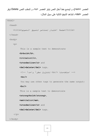 ٖٔ
‫العنصر‬<em>‫العنصر‬ ‫توفر‬ ‫النص‬ ‫أسفؿ‬ ‫خط‬ ‫لوضع‬ ‫و‬ ,)<u>‫النص‬ ‫لشطب‬ ‫و‬ ,Delete‫توفر‬
‫العنصر‬<del>:‫المثاؿ‬ ‫سبيؿ‬ ‫عمى‬ ‫التالية‬ ‫ة‬‫ر‬‫الشيف‬ ‫لنشاىد‬ ,
<html>
<head>
<title>‫إٌظٛص‬ ‫رٕس١ك‬ ‫ٌؼٕبطش‬ ‫اخزجبس‬ ‫طفحخ‬</title>
</head>
<body>
<p>
This is a sample text to demonstrate
<b>bold</b>,
<i>italic</i>,
<u>underline</u> and
<del>delete</del> tags.
<!-- ً‫ا‬‫سـش‬ ‫ٌٍٕضٚي‬ً‫ا‬‫ٚاحذ‬ <br/> ‫اسزخذِٕب‬ -->
<br/>
You may use other tags to generate the same output:
<br/>
This is a sample text to demonstrate
<strong>bold</strong>,
<em>italic</em>,
<u>underline</u> and
<del>delete</del> tags.
</p>
</body>
 