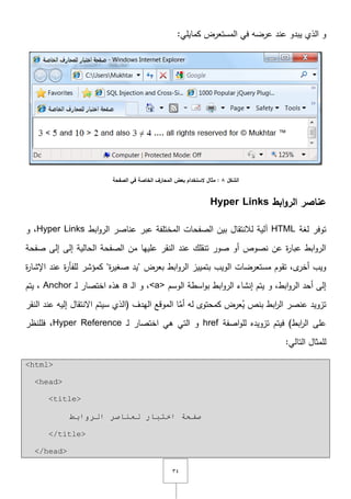 ٖٗ
:‫كمايمي‬ ‫المستعرض‬ ‫في‬ ‫عرضو‬ ‫عند‬ ‫يبدو‬ ‫الذي‬ ‫و‬
‫الشكل‬8‫ب‬ ‫الستخدام‬ ‫مثال‬ :‫الصفحة‬ ‫في‬ ‫الخاصة‬ ‫المحارف‬ ‫عض‬
‫ابط‬‫و‬‫الر‬ ‫عناصر‬Hyper Links
‫لغة‬ ‫توفر‬HTML‫ابط‬‫و‬‫الر‬ ‫عناصر‬ ‫عبر‬ ‫المختمفة‬ ‫الصفحات‬ ‫بيف‬ ‫لالنتقاؿ‬ ‫آلية‬Hyper Links‫و‬ ,
‫عمييا‬ ‫النقر‬ ‫عند‬ ‫تنقمؾ‬ ‫صور‬ ‫أو‬ ‫نصوص‬ ‫عف‬ ‫ة‬‫ر‬‫عبا‬ ‫ابط‬‫و‬‫الر‬‫إلى‬ ‫الحالية‬ ‫الصفحة‬ ‫مف‬‫صفحة‬ ‫إلى‬
‫بعرض‬ ‫ابط‬‫و‬‫الر‬ ‫بتمييز‬ ‫الويب‬ ‫مستعرضات‬ ‫تقوـ‬ ,‫ى‬‫أخر‬ ‫ويب‬"‫ة‬‫ر‬‫صغي‬ ‫يد‬"‫ة‬‫ر‬‫اإلشا‬ ‫عند‬ ‫ة‬‫ر‬‫لمفأ‬ ‫كمؤشر‬
,‫ابط‬‫و‬‫الر‬ ‫أحد‬ ‫إلى‬‫و‬‫ابط‬‫و‬‫الر‬ ‫إنشاء‬ ‫يتـ‬‫الوسـ‬ ‫اسطة‬‫و‬‫ب‬<a>‫ػ‬‫ل‬‫ا‬ ‫و‬ ,a‫ػ‬‫ل‬ ‫اختصار‬ ‫ىذه‬Anchor‫يتـ‬ ,
‫اّل‬ ‫سيتـ‬ ‫(الذي‬ ‫اليدؼ‬ ‫الموقع‬ ‫ا‬َّ‫أم‬ ‫لو‬ ‫كمحتوى‬ ‫عرض‬ُ‫ي‬ ‫بنص‬ ‫ابط‬‫ر‬‫ال‬ ‫عنصر‬ ‫تزويد‬‫النقر‬ ‫عند‬ ‫إليو‬ ‫نتقاؿ‬
‫اصفة‬‫و‬‫لم‬ ‫تزويده‬ ‫فيتـ‬ )‫ابط‬‫ر‬‫ال‬ ‫عمى‬href‫ػ‬‫ل‬ ‫اختصار‬ ‫ىي‬ ‫التي‬ ‫و‬Hyper Reference‫فممنظر‬ ,
:‫التالي‬ ‫لممثاؿ‬
<html>
<head>
<title>
‫اٌشٚاثؾ‬ ‫ٌؼٕبطش‬ ‫اخزجبس‬ ‫طفحخ‬
</title>
</head>
 