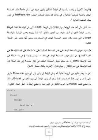 ٖٙ
‫مسار‬ ‫عف‬ ‫ة‬‫ر‬‫عبا‬ ‫يكوف‬ ‫المذكور‬ ‫ابط‬‫ر‬‫ال‬ ‫أف‬ ‫بالنسبية‬ ‫يقصد‬ ‫و‬ )‫األخير‬ ‫ابط‬‫ر‬‫(كال‬Path‫الصفحة‬ ‫ممؼ‬
‫اليدؼ‬ ‫الصفحة‬ ‫كانت‬ ‫فقد‬ ‫حالتنا‬ ‫في‬ ‫و‬ ‫الحالية‬ ‫لمصفحة‬ ‫بالنسبة‬ ‫اليدؼ‬firstPage.html‫نفس‬ ‫في‬
‫الحالية‬ ‫الصفحة‬ ‫مجمد‬ٗ
.
‫ا‬‫ر‬‫ال‬ ‫إلى‬ ‫اّلنتقاؿ‬ ‫سيتـ‬ ‫ابط‬‫و‬‫الر‬ ‫ىذه‬ ‫أحد‬ ‫عمى‬ ‫النقر‬ ‫عند‬‫بط‬URL‫اصفة‬‫و‬‫ال‬ ‫في‬ ‫المذكور‬href‫افقة‬‫ر‬‫الم‬
‫اصفة‬‫و‬‫بال‬ ‫ابط‬‫و‬‫الر‬ ‫بعض‬ ‫بتزويد‬ ‫قمنا‬ ‫نا‬َّ‫أن‬ ‫بالذكر‬ ‫الجدير‬ ‫مف‬ ,‫عميو‬ ‫النقر‬ ‫تـ‬ ‫الذي‬ ‫ابط‬‫ر‬‫ال‬ ‫لعنصر‬
target‫األسئمة‬ ‫عمى‬ ‫تجيب‬ ‫يا‬ّ‫أن‬ ‫بمعنى‬ ‫المستعرض‬ ‫في‬ ‫اليدؼ‬ ‫الصفحة‬ ‫عرض‬ ‫مكاف‬ ‫تحدد‬ ‫التي‬ ‫و‬
:‫التالية‬
‫الص‬ ‫نفس‬ ‫في‬ ‫اليدؼ‬ ‫الصفحة‬ ‫عرض‬ ‫سيتـ‬ ‫ىؿ‬‫ىي‬ ‫اصفة‬‫و‬‫ال‬ ‫قيمة‬ ‫فإف‬ ‫الحالة‬ ‫ىذه‬ ‫(في‬ ‫الحالية؟‬ ‫فحة‬
‫القيمة‬_self‫فإف‬ ‫الحالة‬ ‫ىذه‬ ‫في‬ ( ‫جديدة؟‬ ‫مستعرض‬ ‫نافذة‬ ‫في‬ ‫اليدؼ‬ ‫الصفحة‬ ‫عرض‬ ‫سيتـ‬ ‫ىؿ‬ ,)
‫اصفة‬‫و‬‫ال‬ ‫قيمة‬_blank‫فإف‬ ‫الحالة‬ ‫ىذه‬ ‫(في‬ ‫محدد؟‬ ‫إطار‬ ‫في‬ ‫اليدؼ‬ ‫الصفحة‬ ‫عرض‬ ‫سيتـ‬ ‫ىؿ‬ ,)
‫اإلطا‬ ‫تناوؿ‬ ‫سيتـ‬ ‫و‬ ‫اإلطار‬ ‫اسـ‬ ‫ىي‬ ‫اصفة‬‫و‬‫ال‬ ‫قيمة‬.)ً‫ا‬‫ّلحق‬ ‫ؿ‬ّ‫مفص‬ ‫بشكؿ‬ ‫ات‬‫ر‬
‫مورد‬ ‫أي‬ ‫إلى‬ ‫يشير‬ ‫أف‬ ‫ابط‬‫ر‬‫لم‬ ‫يمكف‬ ‫و‬َّ‫أن‬ ً‫ا‬‫حالي‬ ‫ابط‬‫و‬‫الر‬ ‫عف‬ ‫ه‬‫ر‬‫ذك‬ ‫يجب‬ ‫ما‬ ‫آخر‬Resource‫متوفر‬
‫إلكتروني‬ ‫يد‬‫ر‬‫ب‬ ‫إلى‬ ‫ابط‬‫ر‬‫ال‬ ‫يشير‬ ‫أف‬ ‫يمكف‬ ‫كما‬ ,‫الصفحات‬ ‫فقط‬ ‫ليس‬ ‫و‬ ‫الويب‬ ‫عمى‬E-Mail‫ذلؾ‬ ‫و‬
‫القيمة‬ ‫نضع‬ ‫بأف‬mailto::‫التالي‬ ‫المثاؿ‬ ‫انظر‬ ,‫لو‬ ً‫ا‬‫ابط‬‫ر‬ ‫نضع‬ ‫أف‬ ‫يد‬‫ر‬‫ن‬ ‫الذي‬ ‫اإللكتروني‬ ‫يد‬‫ر‬‫الب‬ ‫قبؿ‬
<html>
<head>
<title>
‫خبطخ‬ ‫سٚاثؾ‬
</title>
ٗ
‫ات‬‫ر‬‫المسا‬ ‫عف‬ ‫يد‬‫ز‬‫الم‬ ‫تعمـ‬ ‫يمكنؾ‬Paths:‫الموقع‬ ‫ة‬‫ر‬‫يا‬‫ز‬ ‫خالؿ‬ ‫مف‬
http://msdn.microsoft.com/en-us/library/aa365247(VS.85).aspx
 