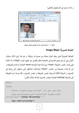 ٗٓ
:‫كمايمي‬ ‫المستعرض‬ ‫في‬ ‫يبدو‬ ‫ما‬ ‫ىذا‬ ‫و‬
‫الشكل‬11:‫ابط‬‫و‬‫لمر‬ ‫كمحتوى‬ ‫النصوص‬ ‫عن‬ ً‫ال‬‫بد‬ ‫الصور‬ ‫استخدام‬
‫َّة‬‫الصوري‬ ‫ائط‬‫ر‬‫الخ‬Image Maps
‫ابط‬‫و‬‫ر‬ ‫ما‬ ‫ة‬‫ر‬‫صو‬ ‫مف‬ ‫دة‬ّ‫محد‬ ‫اء‬‫ز‬‫أج‬ ‫جعؿ‬ ‫تعني‬ ‫َّة‬‫ي‬‫ر‬‫الصو‬ ‫ائط‬‫ر‬‫الخ‬ً‫ا‬,‫و‬,‫احؿ‬‫ر‬‫م‬ ‫ثالث‬ ‫عمى‬ ‫ىذا‬ ‫يتـ‬
‫األولى‬‫يتـ‬ ‫أف‬ ‫ىي‬‫الوسـ‬ ‫يؽ‬‫ر‬‫ط‬ ‫عف‬ ‫تقميدي‬ ‫بشكؿ‬ ‫الصفحة‬ ‫في‬ ‫ة‬‫ر‬‫الصو‬ ‫وضع‬<img/>‫الثانية‬ ‫أما‬ ,
‫يطة‬‫ر‬‫الخ‬ ‫عنصر‬ ‫إنشاء‬ ‫فيي‬<map>‫اصفة‬‫و‬‫ال‬ ‫قيمة‬ ‫إسناد‬ ‫مع‬name‫و‬ ‫يطة‬‫ر‬‫لمخ‬ ‫كاسـ‬ ‫بو‬ ‫الخاصة‬
‫عناصر‬ ‫مف‬ ‫مجموعة‬ ‫إنشاء‬ َّ‫ثـ‬ ‫مف‬<area>‫ستتحوؿ‬ ‫التي‬ ‫المناطؽ‬ ‫بإحداثيات‬‫في‬ ‫ابط‬‫و‬‫ر‬ ‫إلى‬
‫يطة‬‫ر‬‫الخ‬ ‫اسـ‬ ‫بإسناد‬ ‫ذلؾ‬ ‫و‬ ‫ة‬‫ر‬‫الصو‬ ‫عنصر‬ ‫و‬ ‫يطة‬‫ر‬‫الخ‬ ‫عنصر‬ ‫بط‬‫ر‬‫ب‬ ‫تتـ‬ ‫الثالثة‬ ‫المرحمة‬ ‫و‬ ,‫ة‬‫ر‬‫الصو‬
‫اصفة‬‫و‬‫ال‬ ‫إلى‬usemap:‫التالي‬ ‫المثاؿ‬ ‫لنشاىد‬ ,‫ة‬‫ر‬‫الصو‬ ‫بعنصر‬ ‫الخاصة‬
<html>
<body>
<p>ٕٗ‫ػ‬ ‫ِؼٍِٛبد‬ ‫ٌؼشع‬ ‫اٌىٛاوت‬ ‫أحذ‬ ٍٝ‫ػ‬ ‫أمش‬</p>
<img src="planets.gif" width="145" height="126"
alt="‫اٌىٛاوت‬" usemap="#planetmap" />
<map name="planetmap">
 