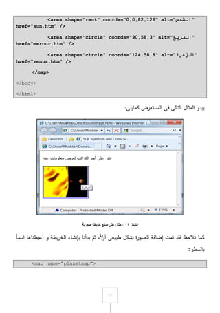 ٗٔ
<area shape="rect" coords="0,0,82,126" alt="‫انشمش‬"
href="sun.htm" />
<area shape="circle" coords="90,58,3" alt="‫انمريخ‬"
href="mercur.htm" />
<area shape="circle" coords="124,58,8" alt="‫انزهرج‬"
href="venus.htm" />
</map>
</body>
</html>
:‫كمايمي‬ ‫المستعرض‬ ‫في‬ ‫التالي‬ ‫المثاؿ‬ ‫يبدو‬
‫الشكل‬12‫صورية‬ ‫خريطة‬ ‫صنع‬ ‫عمى‬ ‫مثال‬ :
‫أعيطناىا‬ ‫و‬ ‫يطة‬‫ر‬‫الخ‬ ‫بإنشاء‬ ‫بدأنا‬ َّ‫ثـ‬ ,ً‫ّل‬‫و‬‫أ‬ ‫طبيعي‬ ‫بشكؿ‬ ‫ة‬‫ر‬‫الصو‬ ‫إضافة‬ ‫تمت‬ ‫فقد‬ ‫تالحظ‬ ‫كما‬ً‫ا‬‫اسم‬
:‫بالسطر‬
<map name="planetmap">
 