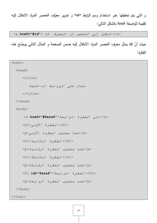 ٖٗ
‫ابط‬‫ر‬‫ال‬ ‫وسـ‬ ‫استخداـ‬ ‫عبر‬ ‫تحقيقيا‬ ‫يتـ‬ ‫التي‬ ‫و‬<a>‫اّلنتقاؿ‬ ‫اد‬‫ر‬‫الم‬ ‫العنصر‬ ‫ؼ‬َّ‫معر‬ ‫ير‬‫ر‬‫تم‬ ‫و‬‫إليو‬
‫اصفة‬‫و‬‫لم‬ ‫كقيمة‬href:‫التالي‬ ‫بالشكؿ‬
<a href="#id"> id ٌّ‫ا‬ ٚ‫ر‬ ‫اٌؼٕظش‬ ٌٝ‫إ‬ ً‫أزم‬‫ؼشف‬ </a>
ّ‫أف‬ ‫حيث‬id‫الصفحة‬ ‫ضمف‬ ‫إليو‬ ‫اّلنتقاؿ‬ ‫اد‬‫ر‬‫الم‬ ‫العنصر‬ ‫معرؼ‬ ‫يمثؿ‬‫و‬‫المثاؿ‬‫التالي‬‫ىذه‬ ‫ح‬ِّ‫يوض‬
:‫ة‬‫ر‬‫الفك‬
<html>
<head>
<title>
‫اٌذاخٍ١خ‬ ‫اٌشٚاثؾ‬ ٍٝ‫ػ‬ ‫ِثبي‬
</title>
</head>
<body>
<a href="#Para4">‫اٌشاثؼخ‬ ‫اٌفمشح‬ ٌٝ‫إ‬</a>
<h1>ٌٝٚ‫األ‬ ‫اٌفمشح‬</h1>
<p>ٌٝٚ‫األ‬ ‫اٌفمشح‬ ٜٛ‫ِحز‬ ‫ٕ٘ب‬</p>
<h1>‫اٌثبٔ١خ‬ ‫اٌفمشح‬</h1>
<p>‫اٌثبٔ١خ‬ ‫اٌفمشح‬ ٜٛ‫ِحز‬ ‫ٕ٘ب‬</p>
<h1>‫اٌثبٌثخ‬ ‫اٌفمشح‬</h1>
<p>‫اٌثبٌثخ‬ ‫اٌفمشح‬ ٜٛ‫ِحز‬ ‫ٕ٘ب‬</p>
<h1 id="Para4">‫اٌشاثؼخ‬ ‫اٌفمشح‬</h1>
<p>‫اٌشاثؼخ‬ ‫اٌفمشح‬ ٜٛ‫ِحز‬ ‫ٕ٘ب‬</p>
</body>
</html>
 