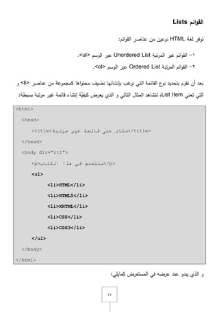 ٗٗ
‫ائم‬‫و‬‫الق‬Lists
‫لغة‬ ‫توفر‬HTML:‫ائـ‬‫و‬‫الق‬ ‫عناصر‬ ‫مف‬ ‫نوعيف‬
ٔ-‫تبة‬‫ر‬‫الم‬ ‫غير‬ ‫ائـ‬‫و‬‫الق‬Unordered List‫الوسـ‬ ‫عبر‬<ul>.
ٕ-‫تبة‬‫ر‬‫الم‬ ‫ائـ‬‫و‬‫الق‬Ordered List‫الوسـ‬ ‫عبر‬<ol>.
‫عناصر‬ ‫مف‬ ‫كمجموعة‬ ‫اىا‬‫و‬‫محت‬ ‫نضيؼ‬ ‫بإنشائيا‬ ‫غب‬‫نر‬ ‫التي‬ ‫القائمة‬ ‫ع‬‫نو‬ ‫بتحديد‬ ‫نقوـ‬ ‫أف‬ ‫بعد‬<li>‫و‬
‫تعني‬ ‫التي‬List Item‫و‬ ‫التالي‬ ‫المثاؿ‬ ‫لنشاىد‬ ,:‫بسيطة‬ ‫تبة‬‫ر‬‫م‬ ‫غير‬ ‫قائمة‬ ‫إنشاء‬ ‫َّة‬‫كيفي‬ ‫يعرض‬ ‫الذي‬
<html>
<head>
<title>‫ِشرجخ‬ ‫غ١ش‬ ‫لبئّخ‬ ٍٝ‫ػ‬ ‫ِثبي‬</title>
</head>
<body dir="rtl">
<p>‫اٌىزبة‬ ‫٘زا‬ ٟ‫ف‬ ٍُ‫سٕزؼ‬</p>
<ul>
<li>HTML</li>
<li>HTML5</li>
<li>XHTML</li>
<li>CSS</li>
<li>CSS3</li>
</ul>
</body>
</html>
:‫كمايمي‬ ‫المستعرض‬ ‫في‬ ‫عرضو‬ ‫عند‬ ‫يبدو‬ ‫الذي‬ ‫و‬
 