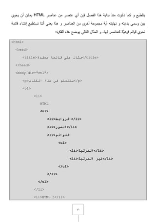 ٗٙ
‫الفصؿ‬ ‫ىذا‬ ‫بداية‬ ‫منذ‬ ‫ذكرت‬ ‫كما‬ ‫و‬ ‫بالطبع‬‫فإف‬‫عناصر‬ ‫مف‬ ‫عنصر‬ ‫أي‬HTML‫يحوي‬ ‫أف‬ ‫يمكف‬
‫نيايتو‬ ‫و‬ ‫بدايتو‬ ‫وسمي‬ ‫بيف‬‫أية‬‫م‬ ‫ى‬‫أخر‬ ‫مجموعة‬‫نستطيع‬ ‫أننا‬ ‫يعني‬ ‫ىذا‬ ‫و‬ ‫العناصر‬ ‫ف‬‫قائمة‬ ‫إنشاء‬
‫تحوي‬‫يوض‬ ‫التالي‬ ‫المثاؿ‬ ‫و‬ ,‫ليا‬ ‫كعناصر‬ ‫َّة‬‫عي‬‫فر‬ ‫ائـ‬‫و‬‫ق‬:‫ة‬‫ر‬‫الفك‬ ‫ىذه‬ ‫ح‬
<html>
<head>
<title>‫ِؼمذح‬ ‫لبئّخ‬ ٍٝ‫ػ‬ ‫ِثبي‬</title>
</head>
<body dir="rtl">
<p>‫اٌىزبة‬ ‫٘زا‬ ٟ‫ف‬ ٍُ‫سٕزؼ‬</p>
<ol>
<li>
HTML
<ul>
<li>‫انرواتط‬</li>
<li>‫انصىر‬</li>
<li>‫انقىائم‬
<ul>
<li>‫انمرذثح‬</li>
<li>‫انمرذثح‬ ‫غير‬</li>
</ul>
</li>
</ul>
</li>
<li>HTML 5</li>
 