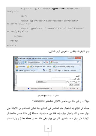 ٕٙ
:‫اٌشخظ١خ‬ ‫اٌظٛسح‬ <input type="file" name="pic"
id="pic">
<br/>
<input type="reset" name="resBtn" id="resBtn"
value="‫اسزؼبدح‬" />
<input type="submit" name="okButton" id="okButton"
value="‫ِٛافك‬" />
</form>
</body>
</html>
:‫كمايمي‬ ‫الويب‬ ‫مستعرض‬ ‫في‬ ‫السابقة‬ ‫ة‬‫ر‬‫الشيف‬ ‫تبدو‬
‫الشكل‬24‫بقميل‬ ‫أعقد‬ ‫نموذج‬ ‫إنشاء‬ :
.. !ً‫ال‬‫مي‬‫اّلختيار‬ ‫عناصر‬ ‫عف‬ ‫ماذا‬ ‫لكف‬ ‫و‬radio‫و‬checkbox‫؟‬
‫عمى‬ ‫اإلجابة‬ ‫مف‬ ‫المستخدـ‬ ‫تمكيف‬ ‫بغية‬ ‫النماذج‬ ‫في‬ ‫العناصر‬ ‫ىذه‬ ‫استعماؿ‬ ‫يتـ‬ ‫اقع‬‫و‬‫ال‬ ‫في‬ ,ً‫ا‬‫حسن‬
‫اؿ‬‫ؤ‬‫س‬‫ذلؾ‬ ‫و‬ ‫محدد‬‫حالة‬ ‫(في‬ ‫محتممة‬ ‫إجابات‬ ‫عدة‬ ‫مف‬ ‫فقط‬ ‫احد‬‫و‬ ‫اب‬‫و‬‫ج‬ ‫باختيار‬‫عنصر‬radio‫أو‬ )
‫اؿ‬‫ؤ‬‫س‬ ‫عمى‬ ‫اإلجابة‬‫محدد‬‫حالة‬ ‫(في‬ ‫اب‬‫و‬‫ج‬ ‫مف‬ ‫أكثر‬ ‫باختيار‬‫عنصر‬checkbox‫استخداـ‬ ‫يتـ‬ ‫و‬ )
 
