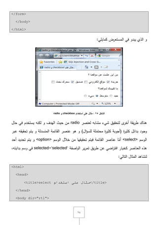 ٙٗ
</form>
</body>
</html>
:‫كمايمي‬ ‫المستعرض‬ ‫في‬ ‫يبدو‬ ‫الذي‬ ‫و‬
‫الشكل‬25‫استخدام‬ ‫عمى‬ ‫مثال‬ :checkbox‫و‬radio
‫لعنصر‬ ‫مشابو‬ ‫شيء‬ ‫لتحقيؽ‬ ‫ى‬‫أخر‬ ‫يقة‬‫ر‬‫ط‬ ‫ىناؾ‬radio‫لكنو‬ ‫و‬ ‫اليدؼ‬ ‫حيث‬ ‫مف‬‫حاؿ‬ ‫في‬ ‫يستخدـ‬
‫ة‬‫ر‬‫كثي‬ ‫بدائؿ‬ ‫وجود‬)‫اؿ‬‫ؤ‬‫لمس‬ ‫محتممة‬ ‫ة‬‫ر‬‫كثي‬ ‫(أجوبة‬‫عبر‬ ‫تحقيقو‬ ‫يتـ‬ ‫و‬ ‫المنسدلة‬ ‫القائمة‬ ‫عنصر‬ ‫ىو‬ ‫و‬
‫الوسـ‬<select>‫الوسـ‬ ‫خالؿ‬ ‫مف‬ ‫تحقيقيا‬ ‫فيتـ‬ ‫القائمة‬ ‫عناصر‬ ‫ا‬َّ‫أم‬<option>‫أحد‬ ‫تحديد‬ ‫يتـ‬ ‫و‬
‫اصفة‬‫و‬‫ال‬ ‫ير‬‫ر‬‫تم‬ ‫يؽ‬‫ر‬‫ط‬ ‫عف‬ ‫اضي‬‫ر‬‫افت‬ ‫كخيار‬ ‫العناصر‬ ‫ىذه‬selected="selected"‫بداي‬ ‫وسـ‬ ‫في‬,‫تو‬
:‫التالي‬ ‫المثاؿ‬ ‫لنشاىد‬
<html>
<head>
<title>select َ‫اسزخذا‬ ٍٝ‫ػ‬ ‫ِثبي‬</title>
</head>
<body dir="rtl">
 