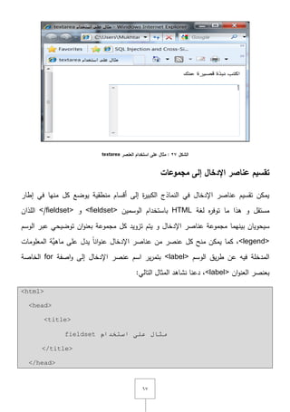 ٙٚ
‫الشكل‬27‫العنصر‬ ‫استخدام‬ ‫عمى‬ ‫مثال‬ :textarea
‫مجموعات‬ ‫إلى‬ ‫اإلدخال‬ ‫عناصر‬ ‫تقسيم‬
‫إطار‬ ‫في‬ ‫منيا‬ ‫كؿ‬ ‫يوضع‬ ‫منطقية‬ ‫أقساـ‬ ‫إلى‬ ‫ة‬‫ر‬‫الكبي‬ ‫النماذج‬ ‫في‬ ‫اإلدخاؿ‬ ‫عناصر‬ ‫تقسيـ‬ ‫يمكف‬
‫لغة‬ ‫ه‬‫ر‬‫توف‬ ‫ما‬ ‫ىذا‬ ‫و‬ ‫مستقؿ‬HTML‫الوسميف‬ ‫باستخداـ‬<fieldset>‫و‬</fieldset>‫المذاف‬
‫بينيما‬ ‫سيحوياف‬‫تزويد‬ ‫يتـ‬ ‫و‬ ‫اإلدخاؿ‬ ‫عناصر‬ ‫مجموعة‬‫كؿ‬‫اف‬‫و‬‫بعن‬ ‫مجموعة‬‫توضيحي‬‫الوسـ‬ ‫عبر‬
<legend>‫كما‬ ,‫المعمومات‬ ‫َّة‬‫ماىي‬ ‫عمى‬ ‫يدؿ‬ ً‫ا‬‫ان‬‫و‬‫عن‬ ‫اإلدخاؿ‬ ‫عناصر‬ ‫مف‬ ‫عنصر‬ ‫كؿ‬ ‫منح‬ ‫يمكف‬
‫الوسـ‬ ‫يؽ‬‫ر‬‫ط‬ ‫عف‬ ‫فيو‬ ‫المدخمة‬<label>‫اصفة‬‫و‬ ‫إلى‬ ‫اإلدخاؿ‬ ‫عنصر‬ ‫اسـ‬ ‫ير‬‫ر‬‫بتم‬for‫الخاصة‬
‫اف‬‫و‬‫العن‬ ‫بعنصر‬<label>:‫التالي‬ ‫المثاؿ‬ ‫نشاىد‬ ‫دعنا‬ ,
<html>
<head>
<title>
fieldset ‫اسزخذا‬ ٍٝ‫ػ‬ ‫ِثبي‬َ
</title>
</head>
 