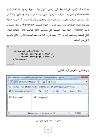 ٚٓ
‫ا‬ ‫يتـ‬‫الصفحة‬ ‫في‬ ‫ات‬‫ر‬‫اإلطا‬ ‫ستعماؿ‬‫ات‬‫ر‬‫اإلطا‬ ‫حاوية‬ ‫بإنشاء‬ ‫األولى‬ ,‫مرحمتيف‬ ‫عمى‬‫الوسـ‬ ‫باستخداـ‬
<frameset>‫كؿ‬ ‫سيأخذه‬ ‫الذي‬ ‫الحجـ‬ ‫و‬ ,‫تضمينيا‬ ‫سيتـ‬ ‫التي‬ ‫ات‬‫ر‬‫اإلطا‬ ‫عدد‬ ً‫ة‬‫بداي‬ ‫يحدد‬ ‫الذي‬ ‫و‬
‫الحجـ‬ ‫تحديد‬ ‫يتـ‬ ‫و‬ ,‫الكمي‬ ‫الصفحة‬ ‫حجـ‬ ‫مف‬ ‫إطار‬‫الثانية‬ ‫المرحمة‬ ‫ا‬ّ‫أم‬ ,‫المئوية‬ ‫بالنسبة‬ ‫أو‬ ‫بالبكسؿ‬
‫اإلط‬ ‫إضافة‬ ‫فييا‬ ‫فيتـ‬‫لمعنصر‬ ‫النياية‬ ‫و‬ ‫البداية‬ ‫وسمي‬ ‫بيف‬ ‫ات‬‫ر‬‫ا‬<frameset>‫ذل‬ ‫و‬‫ؾ‬‫باستخداـ‬
‫الوسـ‬<frame>‫اصفة‬‫و‬‫لم‬ ‫اإلطار‬ ‫سيحوييا‬ ‫التي‬ ‫الصفحة‬ ‫مسار‬ ‫إسناد‬ ‫و‬src‫المثاؿ‬ ‫لنشاىد‬ ,
‫ه‬‫ر‬‫قد‬ ‫بحجـ‬ ‫ؿ‬َّ‫األو‬ ‫يف‬‫ر‬‫إطا‬ ‫تضـ‬ ‫ويب‬ ‫لصفحة‬ ‫التالي‬ٖٓ‫بالحجـ‬ ‫الثاني‬ ‫و‬ ‫الكمي‬ ‫الصفحة‬ ‫حجـ‬ ‫مف‬ %
:‫الصفحة‬ ‫مف‬ ‫الباقي‬
<html>
<frameset cols="30%,*">
<frame src="page_1.htm" />
<frame src="page_2.htm" />
</frameset>
</html>
:‫كمايمي‬ ‫الويب‬ ‫مستعرض‬ ‫في‬ ‫ىذا‬ ‫يبدو‬
‫الشكل‬29‫ات‬‫ر‬‫اإلطا‬ ‫استخدام‬ :‫عمودي‬ ‫بشكل‬
 