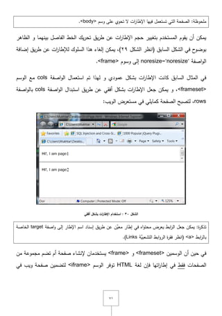 ٚٔ
‫وسـ‬ ‫عمى‬ ‫تحوي‬ ‫ّل‬ ‫ات‬‫ر‬‫اإلطا‬ ‫فييا‬ ‫تستعمؿ‬ ‫التي‬ ‫الصفحة‬ :‫ممحوظة‬<body>.
‫الظاىر‬ ‫و‬ ‫بينيما‬ ‫الفاصؿ‬ ‫الخط‬ ‫يؾ‬‫ر‬‫تح‬ ‫يؽ‬‫ر‬‫ط‬ ‫عف‬ ‫ات‬‫ر‬‫اإلطا‬ ‫حجـ‬ ‫بتغيير‬ ‫المستخدـ‬ ‫يقوـ‬ ‫أف‬ ‫يمكف‬
‫الشكؿ‬ ‫(انظر‬ ‫السابؽ‬ ‫الشكؿ‬ ‫في‬ ‫ح‬‫بوضو‬ٕٜ‫إضافة‬ ‫يؽ‬‫ر‬‫ط‬ ‫عف‬ ‫ات‬‫ر‬‫لإلطا‬ ‫السموؾ‬ ‫ىذا‬ ‫إلغاء‬ ‫يمكف‬ ,)
‫اصفة‬‫و‬‫ال‬noresize="noresize"‫وسوـ‬ ‫إلى‬<frame>.
‫اصفة‬‫و‬‫ال‬ ‫استعماؿ‬ ‫تـ‬ ‫ليذا‬ ‫و‬ ‫عمودي‬ ‫بشكؿ‬ ‫ات‬‫ر‬‫اإلطا‬ ‫كانت‬ ‫السابؽ‬ ‫المثاؿ‬ ‫في‬cols‫الوسـ‬ ‫مع‬
<frameset>‫اصفة‬‫و‬‫ال‬ ‫استبداؿ‬ ‫يؽ‬‫ر‬‫ط‬ ‫عف‬ ‫أفقي‬ ‫بشكؿ‬ ‫ات‬‫ر‬‫اإلطا‬ ‫جعؿ‬ ‫يمكف‬ ‫و‬ ,cols‫اصفة‬‫و‬‫بال‬
rows:‫الويب‬ ‫مستعرض‬ ‫في‬ ‫كمايمي‬ ‫الصفحة‬ ‫لتصبح‬ ,
‫الشكل‬31‫أفقي‬ ‫بشكل‬ ‫ات‬‫ر‬‫اإلطا‬ ‫استخدام‬ :
‫اصفة‬‫و‬ ‫إلى‬ ‫اإلطار‬ ‫اسـ‬ ‫إسناد‬ ‫يؽ‬‫ر‬‫ط‬ ‫عف‬ ‫َّف‬‫معي‬ ‫إطار‬ ‫في‬ ‫اه‬‫و‬‫محت‬ ‫يعرض‬ ‫ابط‬‫ر‬‫ال‬ ‫جعؿ‬ ‫يمكف‬ :‫ة‬‫ر‬‫تذك‬target‫الخاصة‬
‫ابط‬‫ر‬‫بال‬<a>‫َّة‬‫التشعبي‬ ‫ابط‬‫و‬‫الر‬ ‫ة‬‫ر‬‫فق‬ ‫(انظر‬Links.)
‫الوسميف‬ ‫أف‬ ‫حيف‬ ‫في‬<frameset>‫و‬<frame>‫مف‬ ‫مجموعة‬ ‫تضـ‬ ‫أـ‬ ‫صفحة‬ ‫إلنشاء‬ ‫يستخدماف‬
‫الصفحات‬‫فقط‬‫لغة‬ ‫فإف‬ ‫اتيا‬‫ر‬‫إطا‬ ‫في‬HTML‫الوسـ‬ ‫توفر‬<iframe>‫في‬ ‫ويب‬ ‫صفحة‬ ‫لتضميف‬
 