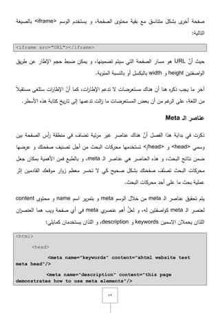 ٕٚ
‫الوسـ‬ ‫يستخدـ‬ ‫و‬ ,‫الصفحة‬ ‫محتوى‬ ‫بقية‬ ‫مع‬ ‫متناسؽ‬ ‫بشكؿ‬ ‫ى‬‫أخر‬ ‫صفحة‬<iframe>‫بالصيغة‬
:‫التالية‬
<iframe src="URL"></iframe>
َّ‫أف‬ ‫حيث‬URL‫ى‬‫الصفحة‬ ‫مسار‬ ‫و‬‫يؽ‬‫ر‬‫ط‬ ‫عف‬ ‫اإلطار‬ ‫حجـ‬ ‫ضبط‬ ‫يمكف‬ ‫و‬ ,‫تضمينيا‬ ‫سيتـ‬ ‫التي‬
‫اصفتيف‬‫و‬‫ال‬height‫و‬width.‫المئوية‬ ‫بالنسبة‬ ‫أو‬ ‫بالبكسؿ‬
‫آخر‬‫ما‬ً‫ال‬‫مستقب‬ ‫ستمغى‬ ‫ات‬‫ر‬‫اإلطا‬ ّ‫أف‬ ‫كما‬ ,‫ات‬‫ر‬‫اإلطا‬ ‫تدعـ‬ ‫ّل‬ ‫مستعرضات‬ ‫ىناؾ‬ ‫أف‬ ‫ىنا‬ ‫ه‬‫ر‬‫ذك‬ ‫يجب‬
‫أف‬ ‫مف‬ ‫غـ‬‫الر‬ ‫عمى‬ ,‫المغة‬ ‫مف‬‫بعض‬‫ك‬ ‫يخ‬‫ر‬‫تا‬ ‫إلى‬ ‫تدعميا‬ ‫الت‬‫ز‬ ‫ما‬ ‫المستعرضات‬‫األسطر‬ ‫ىذه‬ ‫تابة‬.
‫الـ‬ ‫عناصر‬Meta
‫بيف‬ ‫الصفحة‬ ‫أس‬‫ر‬ ‫منطقة‬ ‫في‬ ‫تضاؼ‬ ‫ئية‬‫ر‬‫م‬ ‫غير‬ ‫عناصر‬ ‫ىناؾ‬ َّ‫أف‬ ‫الفصؿ‬ ‫ىذا‬ ‫بداية‬ ‫في‬ ‫ذكرت‬
‫وسمي‬<head>‫و‬</head>‫عرضيا‬ ‫و‬ ‫صفحتؾ‬ ‫تصنيؼ‬ ‫أجؿ‬ ‫مف‬ ‫البحث‬ ‫محركات‬ ‫تستخدميا‬
‫ػ‬‫ل‬‫ا‬ ‫عناصر‬ ‫ىي‬ ‫العناصر‬ ‫ىذه‬ ‫و‬ ,‫البحث‬ ‫نتائج‬ ‫ضمف‬meta‫بمك‬ ‫األىمية‬ ‫فمف‬ ‫بالطبع‬ ‫و‬ ,‫جعؿ‬ ‫اف‬
‫إثر‬ ‫القادميف‬ ‫موقعؾ‬ ‫ار‬‫و‬‫ز‬ ‫معظـ‬ ‫تخسر‬ ‫ّل‬ ‫كي‬ ‫صحيح‬ ‫بشكؿ‬ ‫صفحتؾ‬ ‫ؼ‬ّ‫تصن‬ ‫البحث‬ ‫محركات‬
.‫البحث‬ ‫محركات‬ ‫أحد‬ ‫عمى‬ ‫ما‬ ‫بحث‬ ‫عممية‬
‫ػ‬‫ل‬‫ا‬ ‫عناصر‬ ‫تحقيؽ‬ ‫يتـ‬meta‫الوسـ‬ ‫خالؿ‬ ‫مف‬meta‫اسـ‬ ‫ير‬‫ر‬‫بتم‬ ‫و‬name‫محتوى‬ ‫و‬content
‫ػ‬‫ل‬‫ا‬ ‫لعنصر‬meta‫ي‬‫عنصر‬ ‫أىـ‬ َّ‫لعؿ‬ ‫و‬ ,‫لو‬ ‫اصفتيف‬‫و‬‫ك‬meta‫ىما‬ ‫ويب‬ ‫صفحة‬ ‫أي‬ ‫في‬‫اف‬‫ر‬‫العنص‬
‫اّلسميف‬ ‫يحمالف‬ ‫المذاف‬keywords‫و‬description‫و‬ ,‫المذاف‬:‫كمايمي‬ ‫يستخدماف‬
<html>
<head>
<meta name="keywords" content="xhtml website test
meta head"/>
<meta name="description" content="this page
demonstrates how to use meta elements"/>
 
