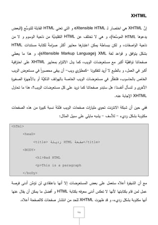 ٚٛ
XHTML
َّ‫إف‬XHTML‫ػ‬‫ل‬ ‫اختصار‬ ‫ىي‬eXtensible HTML‫تعني‬ ‫التي‬ ‫و‬HTML‫(البعض‬ ‫ُّع‬‫لمتوس‬ ‫القابمة‬
‫يدعوىا‬HTML)‫َّعة‬‫الموس‬‫عف‬ ‫تختمؼ‬ ‫ّل‬ ‫ىي‬ ‫و‬ ,HTML‫الوسوـ‬ ‫ناحية‬ ‫مف‬ ‫َّة‬‫التقميدي‬‫مف‬ ‫ّل‬ ‫و‬
‫اصفات‬‫و‬‫ال‬ ‫ناحية‬‫لكف‬ ‫و‬ ,‫ببساطة‬‫ىا‬‫اعتبار‬ ‫يمكف‬‫معايير‬‫مستندات‬ ‫لكتابة‬ ً‫ة‬‫ام‬‫ر‬‫ص‬ ‫أكثر‬HTML
‫ب‬‫افؽ‬‫و‬‫يت‬ ‫شكؿ‬‫لغة‬ ‫اعد‬‫و‬‫ق‬ ‫و‬XML(eXtensible Markup Language‫يعطي‬ ‫ما‬ ‫ىذا‬ ‫و‬ ,)
‫الويب‬ ‫مستعرضات‬ ‫مع‬ ‫أكبر‬ ‫َّة‬‫افقي‬‫و‬‫ت‬ ‫صفحاتنا‬,‫يدؿ‬ ‫كما‬‫بمعايير‬ ‫اـ‬‫ز‬‫اّللت‬XHTML‫افية‬‫ر‬‫احت‬ ‫عمى‬
‫يد‬‫ر‬‫أ‬ ‫ّل‬ ‫بالطبع‬ ‫و‬ ,‫العمؿ‬ ‫في‬ ‫أكبر‬‫نا‬‫ر‬‫لتفكي‬-‫ويب‬ ‫ي‬‫ر‬ِّ‫كمطو‬-‫مستعرض‬ ‫في‬ ً‫ا‬‫ر‬‫محصو‬ ‫يبقى‬ ‫أف‬‫ال‬‫ويب‬
‫الخاص‬‫ب‬‫ف‬ ,‫الحاسوب‬‫منف‬ِّ‫ك‬‫ة‬‫ر‬‫الصغي‬ ‫ة‬‫ز‬‫باألجي‬ ‫أو‬ ‫َّة‬‫الذكي‬ ‫اتؼ‬‫و‬‫بالي‬ ‫الخاصة‬ ‫الويب‬ ‫مستعرضات‬ ‫في‬ ‫ر‬
‫و‬ ‫ى‬‫األخر‬‫لنس‬‫أؿ‬‫أ‬‫نفس‬‫نا‬‫صفح‬ ‫ستبدو‬ ‫ىؿ‬ :‫ا‬‫ت‬‫نا‬‫كما‬‫ن‬‫الويب؟‬ ‫مستعرضات‬ ‫كؿ‬ ‫عمى‬ ‫يد‬‫ر‬‫تحاوؿ‬ ‫ما‬ ‫ىذا‬ ,
XHTML‫عنو‬ ‫اإلجابة‬.
‫أف‬ ‫حيف‬ ‫ففي‬‫نت‬‫ر‬‫اّلنت‬ ‫شبكة‬‫تحوي‬‫الويب‬ ‫صفحات‬ ‫ات‬‫ر‬‫مميا‬َ‫ة‬َّ‫م‬َ‫ث‬‫ف‬‫مف‬ ‫ة‬‫ر‬‫كبي‬ ‫نسبة‬‫الصفحات‬ ‫ىذه‬
‫رديء‬ ‫بشكؿ‬ ‫مكتوبة‬-‫لألسؼ‬-:‫المثاؿ‬ ‫سبيؿ‬ ‫عمى‬ ‫مايمي‬ ‫يشبو‬
<hTml>
<heaD>
<title> ‫سد٠ئخ‬ HTML ‫طفحخ‬</title>
<BODY>
<h1>Bad HTML
<p>This is a paragraph
</boDy>
‫عمى‬ ‫ستعمؿ‬ ‫أعاله‬ ‫ة‬‫ر‬‫الشيف‬ ‫أف‬ ‫مع‬‫بعض‬‫المستعرض‬‫ات‬‫أنيا‬ ‫إّل‬‫لف‬ ‫باعتقادي‬ِّ‫تؤم‬‫ف‬‫أدنى‬‫فرصة‬
‫ألن‬ ‫بكتابتيا‬ ‫قاـ‬ ‫لمف‬ ‫عمؿ‬‫بكتابة‬ ‫فو‬‫ر‬‫مع‬ ‫أدنى‬ ‫تعكس‬ ‫ّل‬ ‫يا‬HTML‫و‬‫أف‬ ‫يمكف‬ ‫ما‬ ‫أفضؿ‬‫عنيا‬ ‫يقاؿ‬
‫ظيرت‬ ‫قد‬ ‫و‬ ,‫رديء‬ ‫بشكؿ‬ ‫مكتوبة‬ ‫أنيا‬XHTML‫م‬ ‫لمحد‬.‫أعاله‬ ‫كالصفحة‬ ‫صفحات‬ ‫انتشار‬ ‫ف‬
 