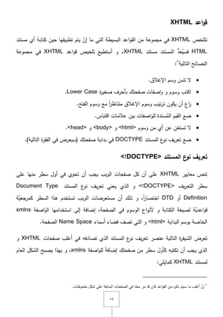 ٜٚ
‫اعد‬‫و‬‫ق‬XHTML
‫تتمخص‬XHTML‫أي‬ ‫كتابة‬ ‫حيف‬ ‫تطبيقيا‬ ‫يتـ‬ ْ‫إف‬ ‫ما‬ ‫التي‬ ‫البسيطة‬ ‫اعد‬‫و‬‫الق‬ ‫مف‬ ‫مجموعة‬ ‫في‬‫مستند‬
HTMLُ‫فسي‬َ‫ع‬ُّ‫د‬‫مستند‬ ‫المستند‬XHTML‫و‬ ,‫تمخيص‬ ‫أستطيع‬‫اعد‬‫و‬‫ق‬XHTML‫في‬‫مجموعة‬
‫التالية‬ ‫النصائح‬٘
:
َ‫تنس‬ ‫ّل‬.‫اإلغالؽ‬ ‫وسـ‬
‫ة‬‫ر‬‫صغي‬ ‫بأحرؼ‬ ‫صفحتؾ‬ ‫اصفات‬‫و‬ ‫و‬ ‫وسوـ‬ ‫اكتب‬Lower Case.
.‫الفتح‬ ‫وسوـ‬ ‫مع‬ ً‫ا‬‫ر‬‫متناظ‬ ‫اإلغالؽ‬ ‫وسوـ‬ ‫تيب‬‫ر‬‫ت‬ ‫يكوف‬ ‫أف‬ ِ‫اع‬‫ر‬
‫بيف‬ ‫اصفات‬‫و‬‫لم‬ ‫دة‬َ‫سن‬ُ‫الم‬ ‫القيـ‬ ‫ضع‬.‫اقتباس‬ ‫عالمات‬
‫وسوـ‬ ‫مف‬ ‫أي‬ ‫عف‬ ِ‫تستغف‬ ‫ّل‬<html>‫و‬<body>‫و‬<head>.
‫ضع‬‫المستند‬ ‫ع‬‫نو‬ ‫يؼ‬‫ر‬‫تع‬DOCTYPE.)‫التالية‬ ‫ة‬‫ر‬‫الفق‬ ‫في‬ ‫(سيعرض‬ ‫صفحتؾ‬ ‫بداية‬ ‫في‬
‫المستند‬ ‫ع‬‫نو‬ ‫تعريف‬<!DOCTYPE>
‫معايير‬ ‫تنص‬XHTML‫منيا‬ ‫سطر‬ ‫أوؿ‬ ‫في‬ ‫تحوي‬ ‫أف‬ ‫يجب‬ ‫الويب‬ ‫صفحات‬ ‫كؿ‬ ‫أف‬ ‫عمى‬‫عمى‬
‫يؼ‬‫ر‬‫التع‬ ‫سطر‬<!DOCTYPE>‫المستند‬ ‫ع‬‫نو‬ ‫يؼ‬‫ر‬‫تع‬ ‫يعني‬ ‫الذي‬ ‫و‬Document Type
Definition‫أو‬DTD‫ىذا‬ ‫تستخدـ‬ ‫الويب‬ ‫مستعرضات‬ ‫أف‬ ‫ذلؾ‬ ‫و‬ ,ً‫ا‬‫ر‬‫اختصا‬‫َّة‬‫كمرجعي‬ ‫السطر‬
‫َّة‬‫اعدي‬‫و‬‫ق‬‫لصيغة‬‫ال‬‫كتابة‬‫اع‬‫و‬‫ألن‬ ‫و‬‫الصفحة‬ ‫في‬ ‫الوسوـ‬‫إلى‬ ‫إضافة‬ ,‫استخداميا‬‫اصفة‬‫و‬‫ال‬xmlns
‫البداية‬ ‫بوسـ‬ ‫الخاصة‬<html>‫أسماء‬ ‫فضاء‬ ‫تصؼ‬ ‫التي‬ ‫و‬Name Space‫الصفحة‬.
‫ت‬‫عرض‬‫عنصر‬ ‫التالية‬ ‫ة‬‫ر‬‫الشيف‬‫صفحات‬ ‫أغمب‬ ‫في‬ ‫تصادفو‬ ‫الذي‬ ‫المستند‬ ‫ع‬‫نو‬ ‫يؼ‬‫ر‬‫تع‬XHTML‫و‬
‫صفحتؾ‬ ‫مف‬ ‫سطر‬ ‫كأوؿ‬ ‫تكتبو‬ ‫أف‬ ‫يجب‬ ‫الذي‬‫اصفة‬‫و‬‫لم‬ ً‫ة‬‫إضاف‬xmlns‫بيذا‬ ‫و‬ ,‫العاـ‬ ‫الشكؿ‬ ‫يصبح‬
‫لمستند‬XHTML:‫كمايمي‬
٘
.‫ممحوظات‬ ‫شكؿ‬ ‫عمى‬ ‫السابقة‬ ‫الصفحات‬ ‫في‬ ‫معنا‬ ‫مر‬ ‫قد‬ ‫كاف‬ ‫اعد‬‫و‬‫الق‬ ‫مف‬ ‫ه‬‫ر‬‫ذك‬ ‫سيتـ‬ ‫ما‬ ‫أغمب‬ َّ‫إف‬
 