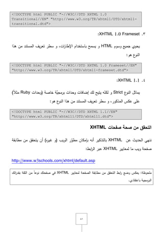 ٛٔ
<!DOCTYPE html PUBLIC "-//W3C//DTD XHTML 1.0
Transitional//EN" "http://www.w3.org/TR/xhtml1/DTD/xhtml1-
transitional.dtd">
ٖ.XHTML 1.0 Frameset:
‫وسوـ‬ ‫جميع‬ ‫يحوي‬HTML‫ىذا‬ ‫مف‬ ‫المستند‬ ‫يؼ‬‫ر‬‫تع‬ ‫سطر‬ ‫و‬ ,‫ات‬‫ر‬‫اإلطا‬ ‫باستخداـ‬ ‫يسمح‬ ‫و‬
:‫ىو‬ ‫ع‬‫النو‬
<!DOCTYPE html PUBLIC "-//W3C//DTD XHTML 1.0 Frameset//EN"
"http://www.w3.org/TR/xhtml1/DTD/xhtml1-frameset.dtd">
ٗ.XHTML 1.1:
‫ع‬‫النو‬ ‫يماثؿ‬Strictّ‫لكن‬ ‫و‬‫(وحدات‬ ‫خاصة‬ ‫َّة‬‫برمجي‬ ‫وحدات‬ ‫إضافات‬ ‫لؾ‬ ‫يتيح‬ ‫و‬Ruby)ً‫ال‬‫مث‬
‫المذكور‬ ‫عكس‬ ‫عمى‬:‫ىو‬ ‫ع‬‫النو‬ ‫ىذا‬ ‫مف‬ ‫المستند‬ ‫يؼ‬‫ر‬‫تع‬ ‫سطر‬ ‫و‬ ,
<!DOCTYPE html PUBLIC "-//W3C//DTD XHTML 1.1//EN"
"http://www.w3.org/TR/xhtml11/DTD/xhtml11.dtd">
‫صفحات‬ ‫صحة‬ ‫من‬ ‫التحقق‬XHTML
‫ننيي‬‫عف‬ ‫الحديث‬XHTML‫بالتذكير‬)‫ه‬‫ر‬‫غي‬ ‫(و‬ ‫الويب‬ ‫ر‬ِّ‫مطو‬ ‫بإمكاف‬ ‫أنو‬‫يتحقؽ‬ ‫أف‬‫مطابقة‬ ‫مف‬
‫لمعايير‬ ‫ما‬ ‫ويب‬ ‫صفحة‬XHTML:‫ابط‬‫ر‬‫ال‬ ‫عبر‬
http://www.w3schools.com/xhtml/default.asp
:‫ممحوظة‬‫لمعايير‬ ‫الصفحة‬ ‫مطابقة‬ ‫مف‬ ‫التحقؽ‬ ‫ابط‬‫ر‬ ‫وضع‬ ‫يعكس‬XHTML‫اتؾ‬‫ر‬‫بقد‬ ‫الثقة‬ ‫مف‬ ً‫ا‬‫نوع‬ ‫صفحتؾ‬ ‫في‬
.‫باعتقادي‬ ‫البرمجية‬
 