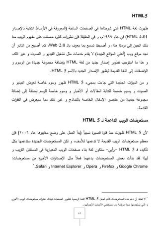 ٕٛ
HTML5
‫لغة‬ ‫ظيرت‬HTML‫الصفحات‬ ‫في‬ ‫شرحناىا‬ ‫التي‬( ‫السابقة‬‫ب‬ ‫التقنية‬ ‫األوساط‬ ‫في‬ ‫المعروفة‬‫اإلصدار‬
HTML 4.01‫عاـ‬ ‫في‬ )ٜٜٜٔ‫ـ‬,‫عمى‬ ‫حصمت‬ ‫ة‬‫ر‬‫كثي‬ ‫ات‬‫ر‬‫تطو‬ ‫فإف‬ ‫الحقيقة‬ ‫في‬ ‫و‬‫مفيوـ‬‫منذ‬ ‫الويب‬
‫ىذا‬ ‫يومنا‬ ‫إلى‬ ‫الحيف‬ ‫ذلؾ‬,‫ػ‬‫ل‬‫با‬ ‫يعرؼ‬ ‫بما‬ ‫نسمع‬ ‫أصبحنا‬ ‫و‬Web 2.0‫أف‬ ‫النادر‬ ‫مف‬ ‫أصبح‬ ‫كما‬ ,
‫خد‬ ‫يقدـ‬ ‫ّل‬ )‫الجيدة‬ ‫اقع‬‫و‬‫الم‬ ‫(أعني‬ ‫ويب‬ ‫موقع‬ ‫نجد‬,‫ذلؾ‬ ‫غير‬ ‫و‬ ‫الصوت‬ ‫و‬ ‫الفيديو‬ ‫تشغيؿ‬ ‫مثؿ‬ ‫مات‬
‫تطوير‬ ‫استوجب‬ ‫ما‬ ‫ىذا‬ ‫و‬‫مف‬ ‫جديد‬ ‫إصدار‬‫لغة‬HTML‫ب‬‫الوسوـ‬ ‫مف‬ ‫جديدة‬ ‫مجموعة‬ ‫إضافة‬‫و‬
‫القديمة‬ ‫المغة‬ ‫إلى‬ ‫اصفات‬‫و‬‫ال‬‫باّلسـ‬ ‫الجديد‬ ‫اإلصدار‬ ‫ليظير‬HTML 5.
‫بمجيء‬ ‫جاءت‬ ‫التي‬ ‫الجديدة‬ ‫ات‬‫ز‬‫المي‬ ‫مف‬ ‫و‬HTML 5‫ظيور‬‫و‬ ‫الفيديو‬ ‫لعرض‬ ‫خاصة‬ ‫وسوـ‬
‫األخبار‬ ‫أو‬ ‫المقاّلت‬ ‫لكتابة‬ ‫خاصة‬ ‫وسوـ‬ ‫و‬ ‫الصوت‬‫لمرسـ‬ ‫خاصة‬ ‫وسوـ‬ ‫و‬‫إضافة‬ ‫إلى‬ ً‫ة‬‫إضاف‬
‫الخاصة‬ ‫اإلدخاؿ‬ ‫عناصر‬ ‫مف‬ ‫جديدة‬ ‫مجموعة‬‫بالنماذج‬‫ذلؾ‬ ‫غير‬ ‫و‬‫ات‬‫ر‬‫الفق‬ ‫في‬ ‫سيعرض‬ ‫مما‬
.‫القادمة‬
‫لـ‬ ‫الداعمة‬ ‫الويب‬ ‫مستعرضات‬HTML 5
‫ألف‬HTML 5‫من‬ ‫ظيرت‬‫ذ‬‫ة‬‫ر‬‫قصي‬ ‫ة‬‫ر‬‫فت‬‫عاـ‬ ‫ىا‬‫معايير‬ ‫وضع‬ ‫عمى‬ ‫العمؿ‬ ‫(بدأ‬ ً‫ا‬‫نسبي‬ٕٓٓٙ‫فإف‬ )
‫لألسؼ‬ ‫تدعميا‬ ‫ّل‬ ‫القديمة‬ ‫الويب‬ ‫مستعرضات‬ ‫معظـ‬,‫بكؿ‬ ‫ستدعميا‬ ‫الجديدة‬ ‫المستعرضات‬ ‫لكف‬ ‫و‬
‫تأكيد‬,‫ػ‬‫ف‬HTML 5-‫أيي‬‫ر‬‫ب‬-‫ستكوف‬‫الويب‬ ‫صفحات‬ ‫بناء‬ ‫لغة‬‫ية‬‫ر‬‫المعيا‬‫يب‬‫ر‬‫الق‬ ‫المستقبؿ‬ ‫في‬‫و‬
‫ليذا‬‫فقد‬ً‫ال‬‫فع‬ ‫بدعيما‬ ‫المستعرضات‬ ‫بعض‬ ‫بدأت‬:‫مستعرضات‬ ‫مف‬ ‫ة‬‫ر‬‫األخي‬ ‫ات‬‫ر‬‫اإلصدا‬ ‫مثؿ‬
Google Chrome‫و‬Firefox‫و‬Opera‫و‬Internet Explorer‫و‬Safari.ٙ
ٙ
‫أف‬ ‫تعتقد‬ ‫ّل‬‫دعـ‬‫لجعؿ‬ ٍ‫كاؼ‬ ‫المستعرضات‬ ‫ىذه‬HTML 5‫ى‬‫األخر‬ ‫الويب‬ ‫مستعرضات‬ ‫ات‬‫ر‬‫عش‬ ‫فيناؾ‬ ‫الصفحات‬ ‫لتطوير‬ ‫الرسمية‬ ‫المغة‬
.‫اإلجمالييف‬ ‫نت‬‫ر‬‫اّلنت‬ ‫مستخدمي‬ ‫مف‬ ‫تفعة‬‫ر‬‫م‬ ‫نسبة‬ ‫تستخدميا‬ ‫التي‬ ‫و‬
 
