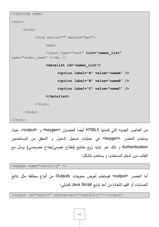 ٜٛ
<!DOCTYPE HTML>
<html>
<body>
<form action="" method="get">
name:
<input type="text" list="names_list"
name="stdnt_name" /><br />
<datalist id="names_list">
<option label="A" value="nameA" />
<option label="B" value="nameB" />
<option label="C" value="nameC" />
</datalist>
</form>
</body>
</html>
‫قدمتيا‬ ‫التي‬ ‫الجديدة‬ ‫العناصر‬ ‫مف‬HTML5‫العنصر‬ ً‫ا‬‫أيض‬‫اف‬<keygen>‫و‬<output>,‫حيث‬
‫العنصر‬ ‫يستخدـ‬<keygen>‫ال‬ ‫مف‬ ‫التحقؽ‬ ‫و‬ ‫الدخوؿ‬ ‫تسجيؿ‬ ‫عمميات‬ ‫في‬‫مستخدميف‬
Authentication‫عبر‬ ‫ذلؾ‬ ‫و‬)‫خصوصي‬ ‫عمومي/مفتاح‬ ‫(مفتاح‬ ‫مفاتيح‬ ‫ج‬‫زو‬ ‫توليد‬‫مع‬ ‫يرسؿ‬
‫المستخدـ‬ ‫تدخؿ‬ ‫دوف‬ ‫الطمب‬:‫بالشكؿ‬ ‫يستخدـ‬ ‫و‬ ,
<keygen name="security" />
‫العنصر‬ ‫أما‬<output>‫مخرجات‬ ‫لعرض‬ ‫فيستخدـ‬Outputs‫نتائج‬ ‫مثؿ‬ ‫مختمفة‬ ‫اع‬‫و‬‫أن‬ ‫مف‬
‫ابع‬‫و‬‫ت‬ ‫أحد‬ ‫مف‬ ‫ة‬َ‫عاد‬ُ‫الم‬ ‫القيـ‬ ‫أو‬ ‫الحسابات‬Java Script:‫كمايمي‬
<output id="result" onforminput="resCalc()"></output>
 