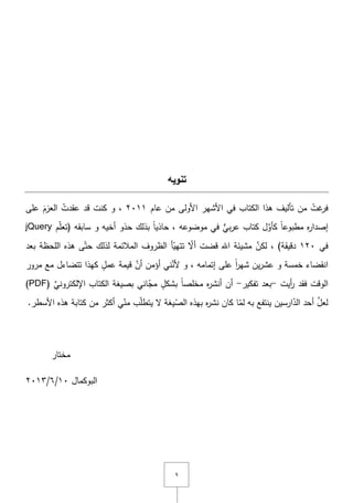 ٜ
‫تنويه‬
ُ‫غت‬‫فر‬‫تأليؼ‬ ‫مف‬‫في‬ ‫الكتاب‬ ‫ىذا‬‫األولى‬ ‫األشير‬‫مف‬‫عاـ‬ٕٓٔٔ,ُ‫عقدت‬ ‫قد‬ ‫كنت‬ ‫و‬‫عمى‬ َ‫العزـ‬
ً‫ا‬‫مطبوع‬ ‫ه‬‫ر‬‫إصدا‬َّ‫كأو‬‫بي‬‫ر‬‫ع‬ ‫كتاب‬ ‫ؿ‬‫موضوعو‬ ‫في‬,ً‫ا‬‫حاذي‬‫بذلؾ‬‫حذو‬‫و‬ ‫أخيو‬‫ـ‬ّ‫م‬‫(تع‬ ‫سابقو‬jQuery
‫في‬ٕٔٓ)‫دقيقة‬,َّ‫لكف‬‫مشيئة‬‫اهلل‬‫قضت‬ّ‫أّل‬‫بعد‬ ‫المحظة‬ ‫ىذه‬ ‫ى‬ّ‫حت‬ ‫لذلؾ‬ ‫المالئمة‬ ‫الظروؼ‬ ‫أ‬ّ‫تتيي‬
‫مرور‬ ‫مع‬ ‫تتضاءؿ‬ ‫كيذا‬ ٍ‫عمؿ‬ ‫قيمة‬ َّ‫أف‬ ‫أؤمف‬ ‫ني‬َّ‫ألن‬ ‫و‬ , ‫إتمامو‬ ‫عمى‬ ً‫ا‬‫ر‬‫شي‬ ‫يف‬‫ر‬‫عش‬ ‫و‬ ‫خمسة‬ ‫انقضاء‬
‫الوقت‬‫أيت‬‫ر‬ ‫فقد‬-‫تفكير‬ ‫بعد‬-‫ه‬‫ر‬‫أنش‬ ‫أف‬ً‫ا‬‫مخمص‬‫اني‬ّ‫مج‬ ٍ‫بشكؿ‬( ِّ‫اإللكتروني‬ ‫الكتاب‬ ‫بصيغة‬PDF)
.‫األسطر‬ ‫ىذه‬ ‫كتابة‬ ‫مف‬ ‫أكثر‬ ‫ي‬ّ‫من‬ ‫ب‬ّ‫م‬‫يتط‬ ‫ّل‬ ‫يغة‬ّ‫الص‬ ‫بيذه‬ ‫ه‬‫ر‬‫نش‬ ‫كاف‬ ‫ا‬ّ‫لم‬ ‫بو‬ ‫ينتفع‬ ‫ارسيف‬ّ‫الد‬ ‫أحد‬ َّ‫لعؿ‬
‫مختار‬
‫البوكماؿ‬ٔٓ/ٙ/ٕٖٓٔ
 