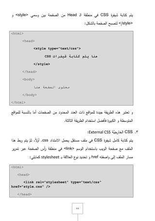 ٜٜ
‫ة‬‫ر‬‫شيف‬ ‫كتابة‬ ‫يتـ‬CSS‫ػ‬‫ل‬‫ا‬ ‫منطقة‬ ‫في‬Head‫وسمي‬ ‫بيف‬ ‫الصفحة‬ ‫مف‬<style>‫و‬
</style>:‫بالشكؿ‬ ‫الصفحة‬ ‫لتصبح‬
<html>
<head>
<style type="text/css">
CSS ‫شيفراخ‬ ‫كراتح‬ ‫يرم‬ ‫هىا‬
</style>
</head>
<body>
‫ٕ٘ب‬ ‫اٌظفحخ‬ ٜٛ‫ِحز‬
</body>
</html>
‫ىذه‬ ‫تعتبر‬ ‫و‬‫أما‬ ‫الصفحات‬ ‫مف‬ ‫المحدود‬ ‫العدد‬ ‫ذات‬ ‫اقع‬‫و‬‫لمم‬ ‫جيدة‬ ‫يقة‬‫ر‬‫الط‬‫بالنسبة‬‫اقع‬‫و‬‫لمم‬
.‫الثالثة‬ ‫يقة‬‫ر‬‫الط‬ ‫استخداـ‬ ‫فأفضؿ‬ ‫ة‬‫ر‬‫الكبي‬ ‫و‬ ‫المتوسطة‬
ٖ.CSS‫َّة‬‫الخارجي‬External CSS:
‫كتابة‬ ‫يتـ‬‫كامؿ‬‫ة‬‫ر‬‫شيف‬CSS‫اّلمتداد‬ ‫يحمؿ‬ ‫مستقؿ‬ ‫ممؼ‬ ‫في‬.css‫ىذا‬ ‫بط‬‫ر‬ ‫يتـ‬ َّ‫ثـ‬ ,ً‫ّل‬‫و‬‫أ‬
‫باستخد‬ ‫الويب‬ ‫صفحة‬ ‫مع‬ ‫الممؼ‬‫الوسـ‬ ‫اـ‬<link>‫ير‬‫ر‬‫تم‬ ‫عبر‬ ‫الصفحة‬ ‫أس‬‫ر‬ ‫منطقة‬ ‫في‬
‫اصفتو‬‫و‬ ‫إلى‬ ‫الممؼ‬ ‫مسار‬href‫ػ‬‫ب‬ ‫العالقة‬ ‫ع‬‫نو‬ ‫تحديد‬ ‫و‬stylesheet:‫كمايمي‬
<html>
<head>
<link rel="stylesheet" type="text/css"
href="style.css" />
</head>
 