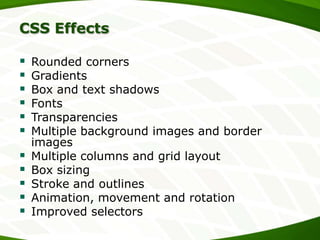 CSS Effects













Rounded corners
Gradients
Box and text shadows
Fonts
Transparencies
Multiple background images and border
images
Multiple columns and grid layout
Box sizing
Stroke and outlines
Animation, movement and rotation
Improved selectors

 