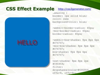 CSS Effect Example







HTML
Forms
CSS
Offline applications
Local storage
HELLO

http://css3generator.com/

.amazing {
border: 1px solid blue;
color: red;
background-color: blue;
-webkit-border-radius: 40px;
-moz-border-radius: 40px;
border-radius: 40px;
-webkit-box-shadow: 8px 8px 6px
#474747;
-moz-box-shadow: 8px 8px 6px
#474747;
box-shadow: 8px 8px 6px
#474747;

text-shadow: 8px 8px 2px
#595959;
filter:
dropshadow(color=#595959,
offx=8, offy=8);

 
