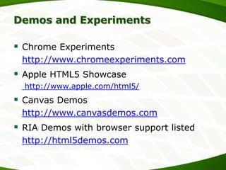 Demos and Experiments

 Chrome Experiments
http://www.chromeexperiments.com

 Apple HTML5 Showcase
http://www.apple.com/html5/

 Canvas Demos
http://www.canvasdemos.com

 RIA Demos with browser support listed
http://html5demos.com

 