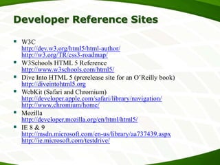 Developer Reference Sites
 W3C






http://dev.w3.org/html5/html-author/
http://w3.org/TR/css3-roadmap/
W3Schools HTML 5 Reference
http://www.w3schools.com/html5/
Dive Into HTML 5 (prerelease site for an O’Reilly book)
http://diveintohtml5.org
WebKit (Safari and Chromium)
http://developer.apple.com/safari/library/navigation/
http://www.chromium/home/
Mozilla
http://developer.mozilla.org/en/html/html5/
IE 8 & 9
http://msdn.microsoft.com/en-us/library/aa737439.aspx
http://ie.microsoft.com/testdrive/

 