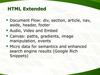 HTML Extended

 Document Flow: div, section, article, nav,





aside, header, footer
Audio, Video and Embed
Canvas: paths, gradients, image
manipulation, events
Micro data for semantics and enhanced
search engine results (Google Rich
Snippets)

 