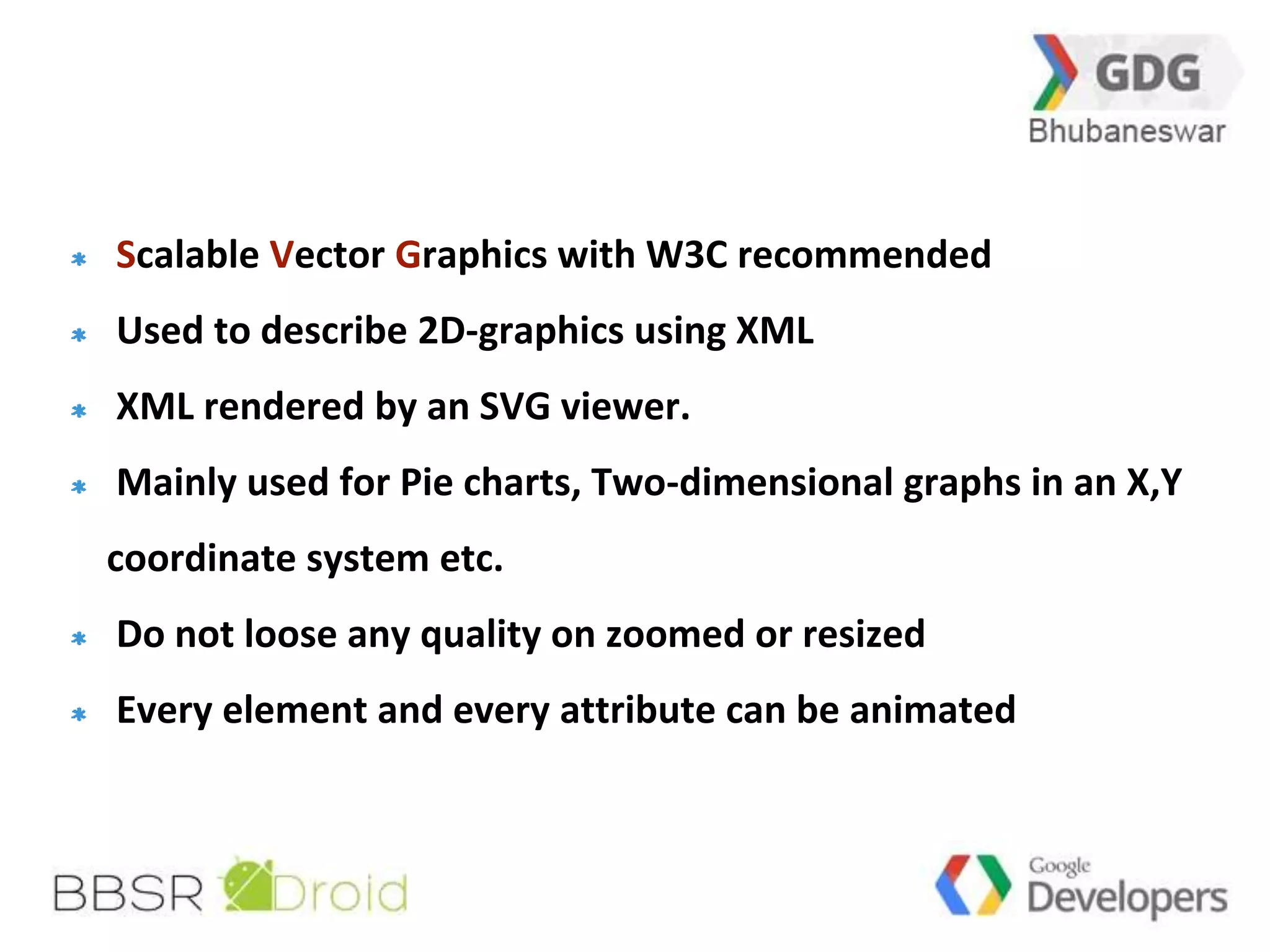 13 
Scalable Vector Graphics with W3C recommended 
Used to describe 2D-graphics using XML 
XML rendered by an SVG viewer. 
Mainly used for Pie charts, Two-dimensional graphs in an X,Y 
coordinate system etc. 
Do not loose any quality on zoomed or resized 
Every element and every attribute can be animated 
 