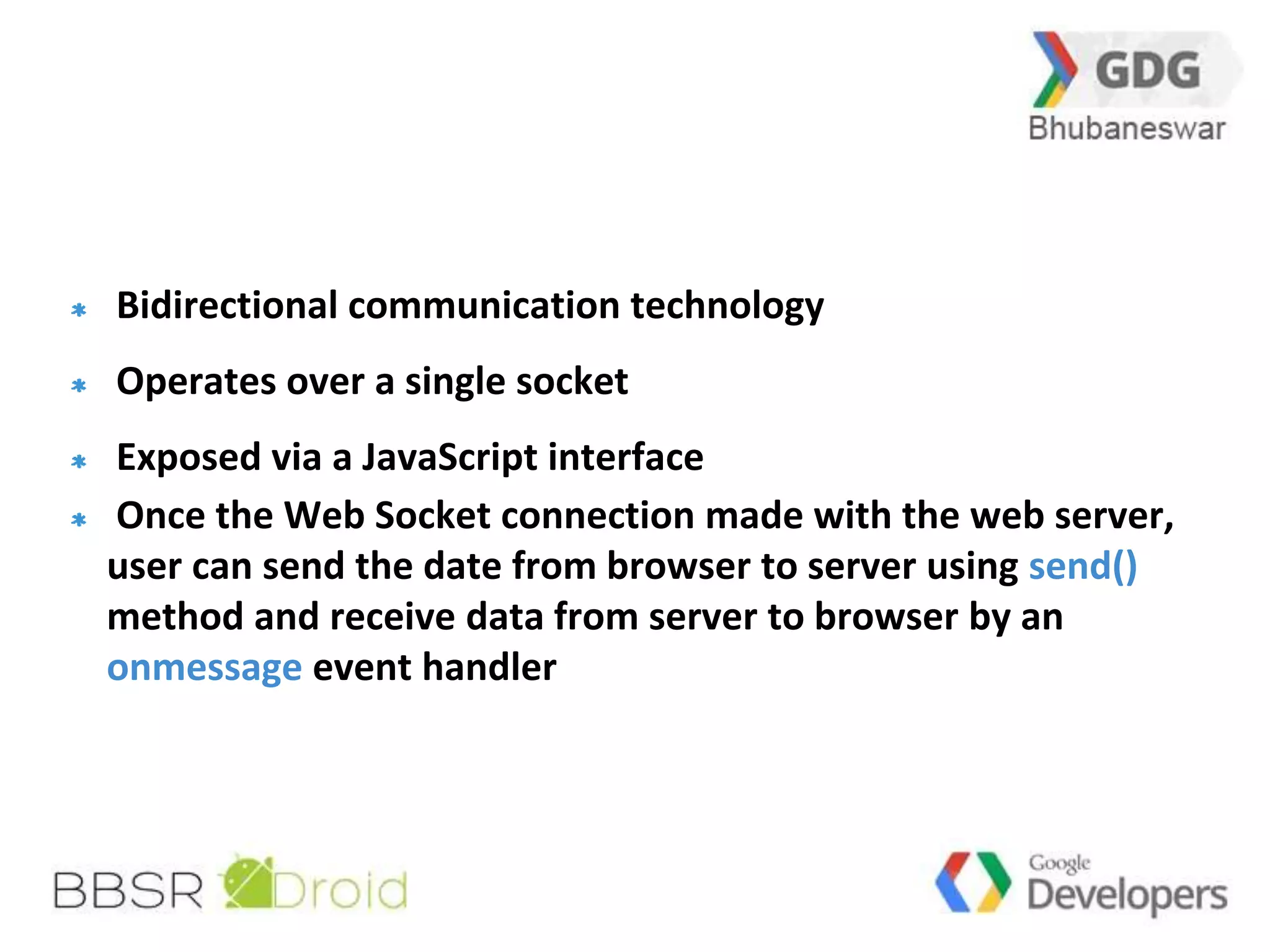 23 
Bidirectional communication technology 
Operates over a single socket 
Exposed via a JavaScript interface 
Once the Web Socket connection made with the web server, 
user can send the date from browser to server using send() 
method and receive data from server to browser by an 
onmessage event handler 
 