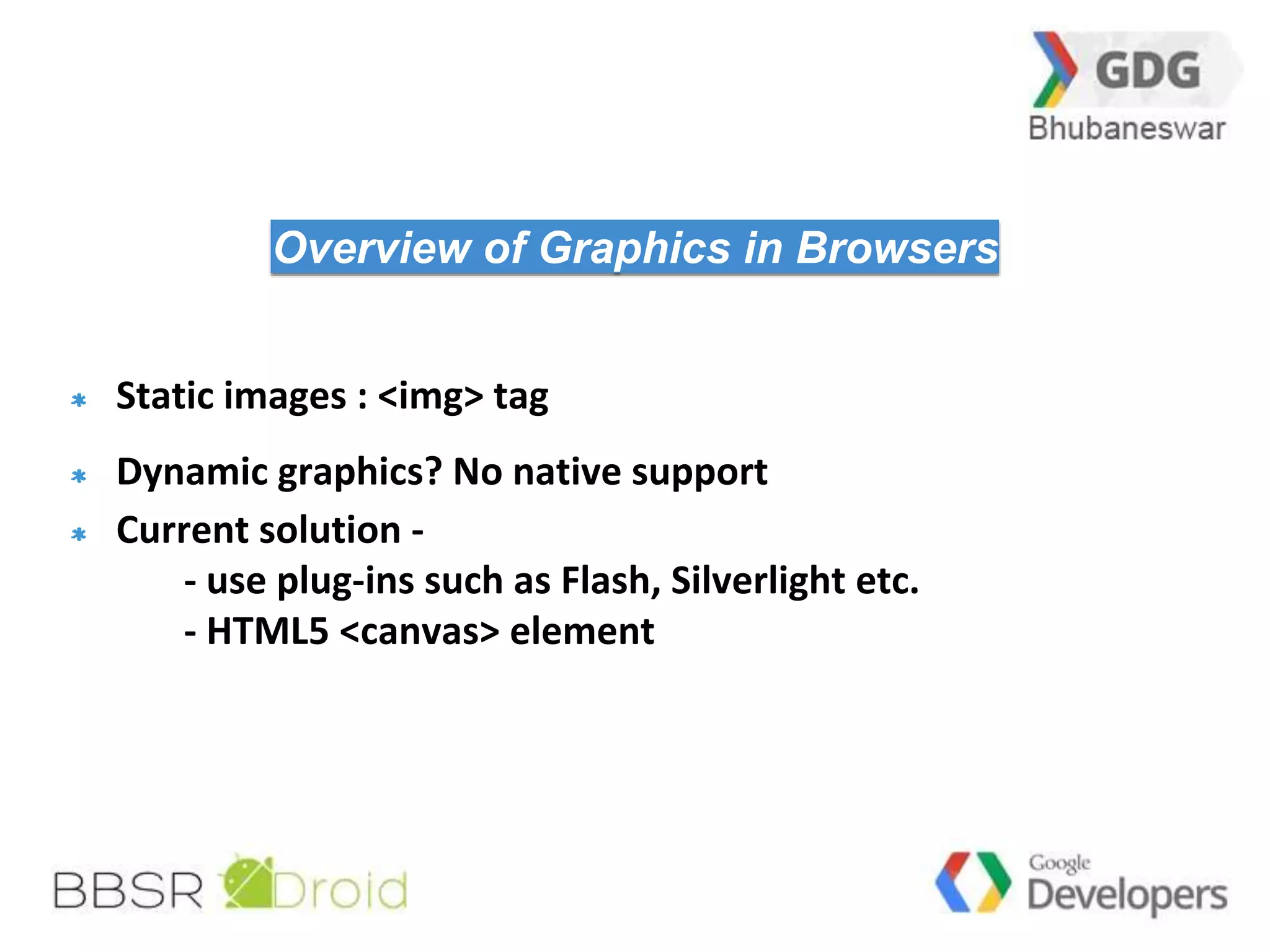 25 
Overview of Graphics in Browsers 
Static images : <img> tag 
Dynamic graphics? No native support 
Current solution - 
- use plug-ins such as Flash, Silverlight etc. 
- HTML5 <canvas> element 
 