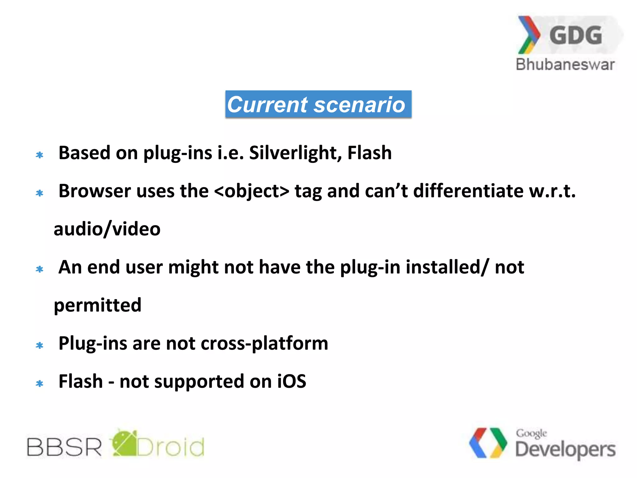28 
Current scenario 
Based on plug-ins i.e. Silverlight, Flash 
Browser uses the <object> tag and can’t differentiate w.r.t. 
audio/video 
An end user might not have the plug-in installed/ not 
permitted 
Plug-ins are not cross-platform 
Flash - not supported on iOS 
 