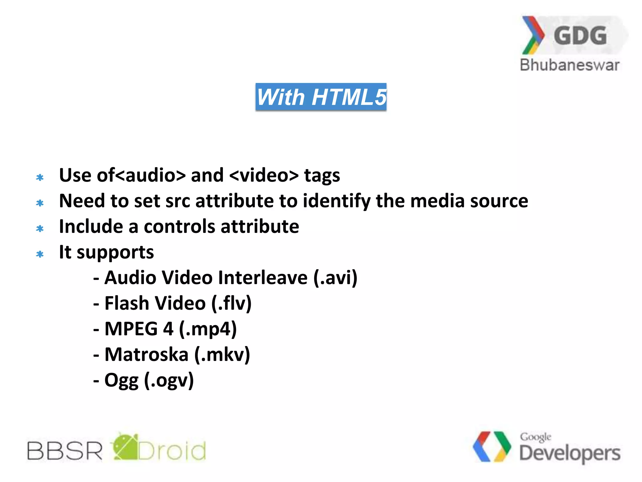 29 
With HTML5 
Use of<audio> and <video> tags 
Need to set src attribute to identify the media source 
Include a controls attribute 
It supports 
- Audio Video Interleave (.avi) 
- Flash Video (.flv) 
- MPEG 4 (.mp4) 
- Matroska (.mkv) 
- Ogg (.ogv) 
 