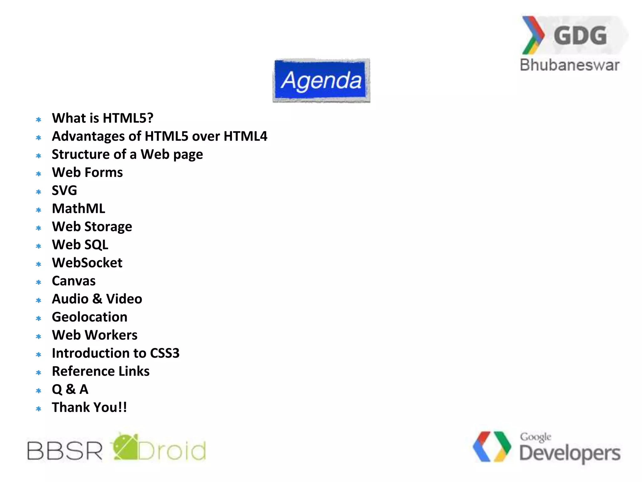 3 
What is HTML5? 
Advantages of HTML5 over HTML4 
Structure of a Web page 
Web Forms 
SVG 
MathML 
Web Storage 
Web SQL 
WebSocket 
Canvas 
Audio & Video 
Geolocation 
Web Workers 
Introduction to CSS3 
Reference Links 
Q & A 
Thank You!! 
 