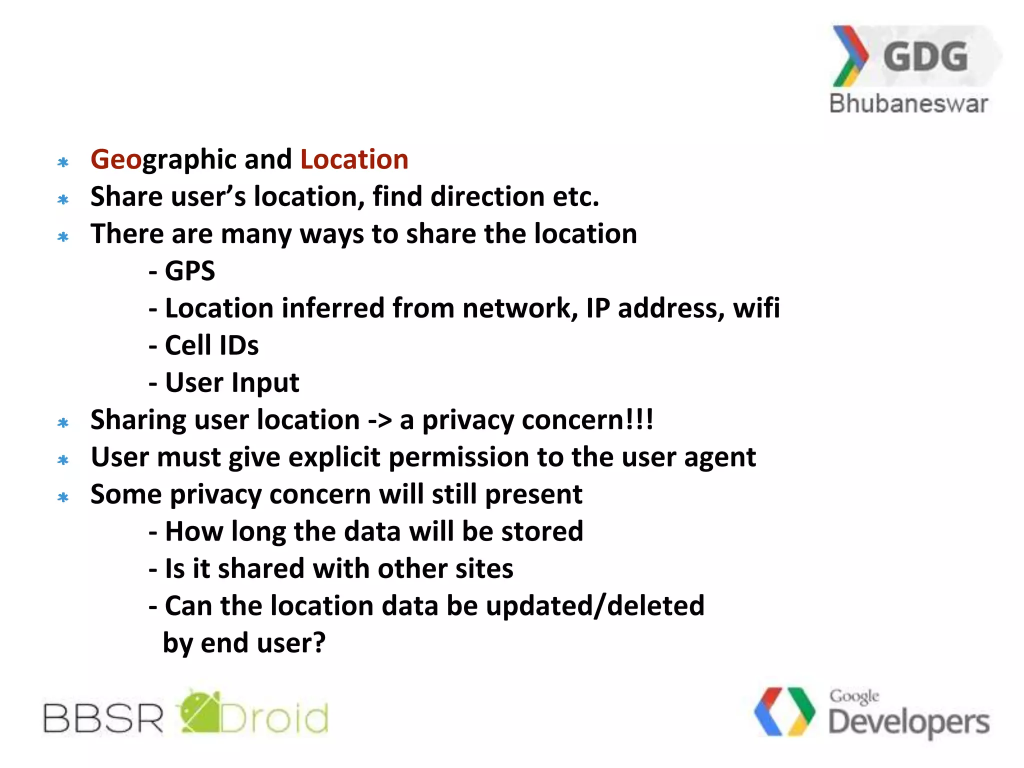 31 
Geographic and Location 
Share user’s location, find direction etc. 
There are many ways to share the location 
- GPS 
- Location inferred from network, IP address, wifi 
- Cell IDs 
- User Input 
Sharing user location -> a privacy concern!!! 
User must give explicit permission to the user agent 
Some privacy concern will still present 
- How long the data will be stored 
- Is it shared with other sites 
- Can the location data be updated/deleted 
by end user? 
 