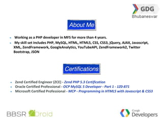 2 
Working as a PHP developer in MFS for more than 4 years. 
My skill set includes PHP, MySQL, HTML, HTML5, CSS, CSS3, jQuery, AJAX, Javascript, 
XML, ZendFramework, GoogleAnalytics, YouTubeAPI, ZendFramework2, Twitter 
Bootstrap, JSON 
Zend Certified Engineer (ZCE) - Zend PHP 5.3 Certification 
Oracle Certified Professional - OCP MySQL 5 Developer - Part 1 - 1Z0-871 
Microsoft Certified Professional - MCP - Programming in HTML5 with Javascript & CSS3 
 