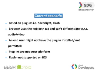 28 
Current scenario 
Based on plug-ins i.e. Silverlight, Flash 
Browser uses the <object> tag and can’t differentiate w.r.t. 
audio/video 
An end user might not have the plug-in installed/ not 
permitted 
Plug-ins are not cross-platform 
Flash - not supported on iOS 
 