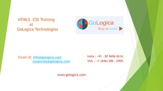 India : +91 - 82 9696 0414.
USA : +1 (646) 586 - 2969.
HTML5 CSS Training
at
GoLogica Technologies
Email id: info@gologica.com
corporate@gologica.com
www.gologica.com
 