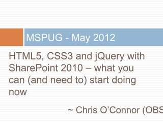 HTML5, CSS3 and jQuery with
SharePoint 2010 – what you
can (and need to) start doing
now
MSPUG - May 2012
~ Chris O’Connor (OBS
 