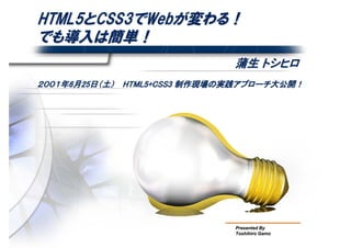 HTML5とCSS3でWebが変わる！
でも導入は簡単！
                               蒲生 トシヒロ
２００１年6月25日（土）　 HTML5+CSS3 制作現場の実践アプローチ大公開！




                               Presented By
                               Toshihiro Gamo
 