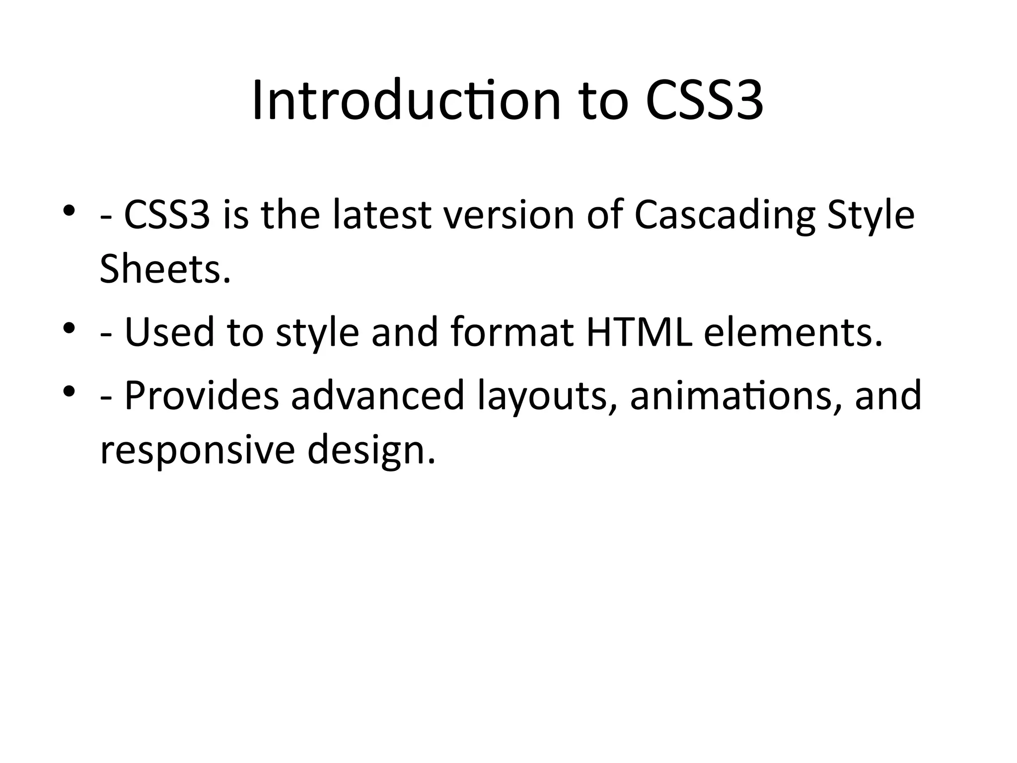 Introduction to CSS3
• - CSS3 is the latest version of Cascading Style
Sheets.
• - Used to style and format HTML elements.
• - Provides advanced layouts, animations, and
responsive design.
 