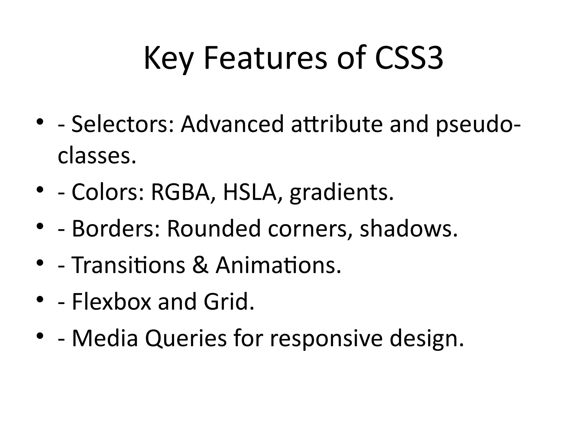 Key Features of CSS3
• - Selectors: Advanced attribute and pseudo-
classes.
• - Colors: RGBA, HSLA, gradients.
• - Borders: Rounded corners, shadows.
• - Transitions & Animations.
• - Flexbox and Grid.
• - Media Queries for responsive design.
 