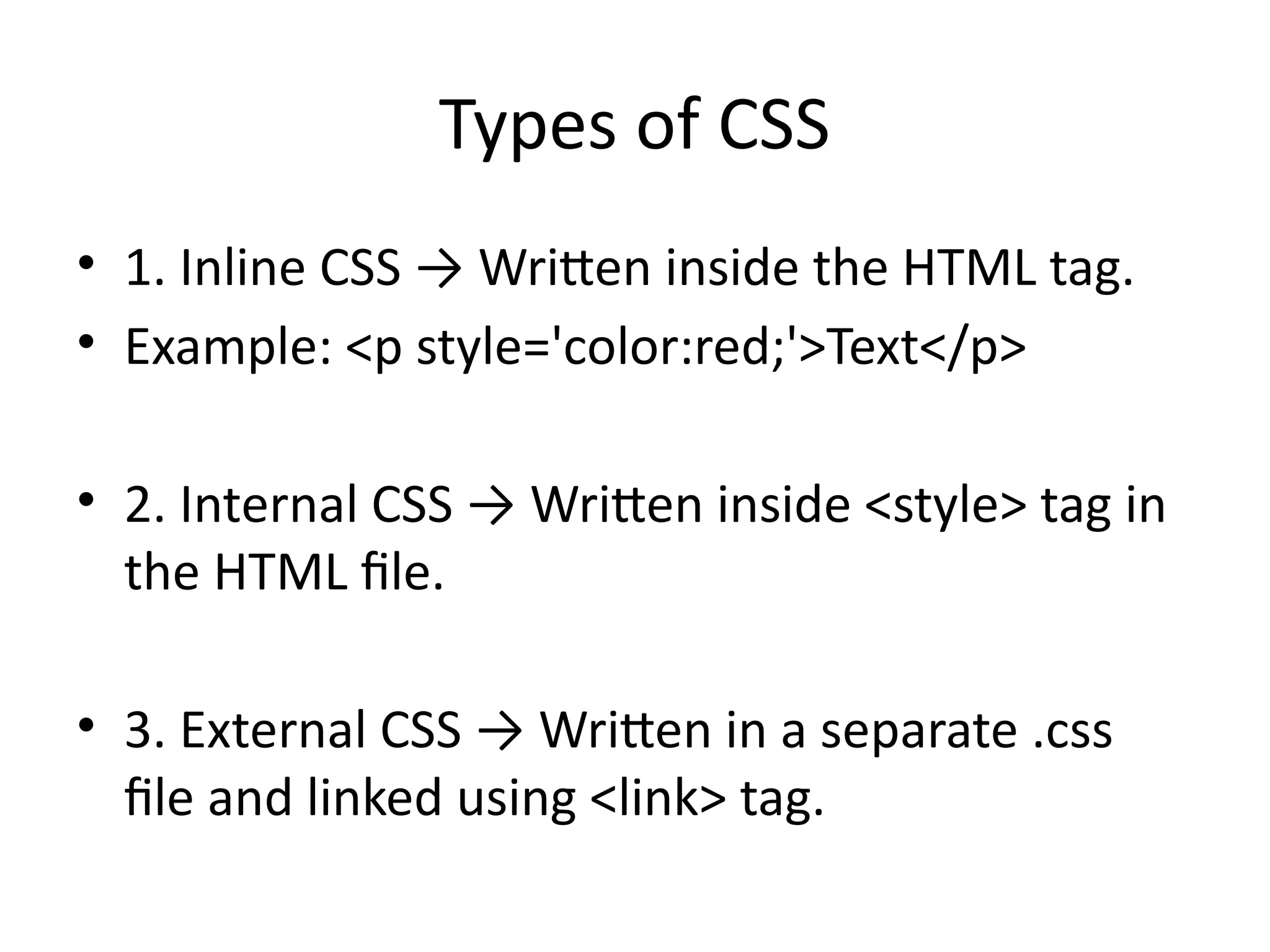 Types of CSS
• 1. Inline CSS → Written inside the HTML tag.
• Example: <p style='color:red;'>Text</p>
• 2. Internal CSS → Written inside <style> tag in
the HTML file.
• 3. External CSS → Written in a separate .css
file and linked using <link> tag.
 