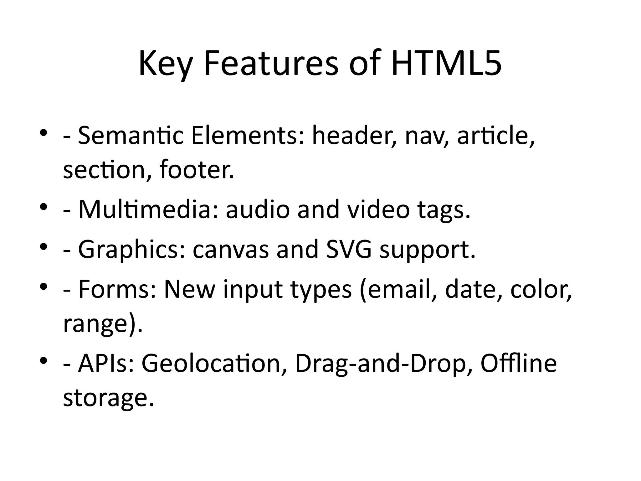 Key Features of HTML5
• - Semantic Elements: header, nav, article,
section, footer.
• - Multimedia: audio and video tags.
• - Graphics: canvas and SVG support.
• - Forms: New input types (email, date, color,
range).
• - APIs: Geolocation, Drag-and-Drop, Offline
storage.
 