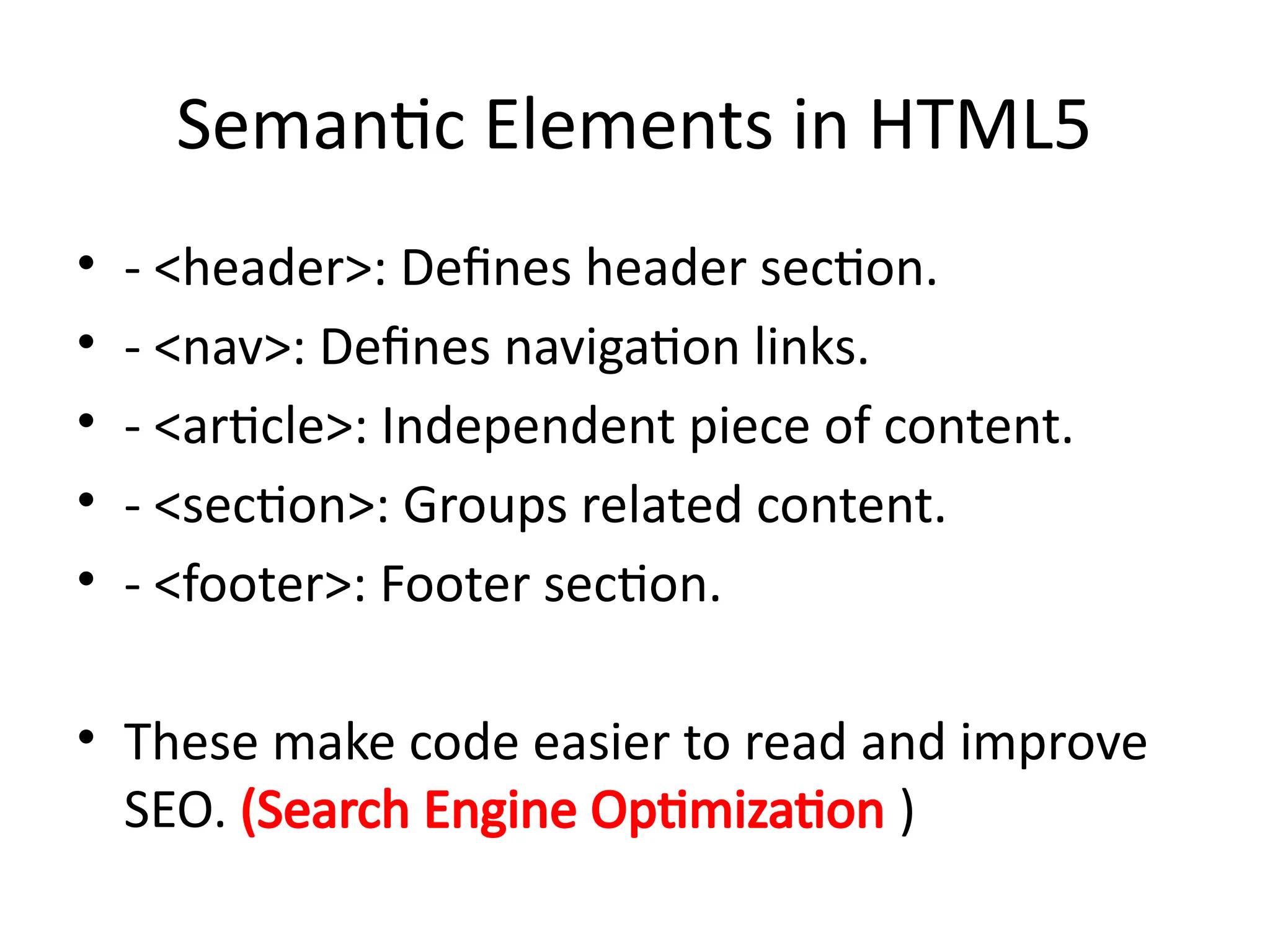 Semantic Elements in HTML5
• - <header>: Defines header section.
• - <nav>: Defines navigation links.
• - <article>: Independent piece of content.
• - <section>: Groups related content.
• - <footer>: Footer section.
• These make code easier to read and improve
SEO. (Search Engine Optimization )
 