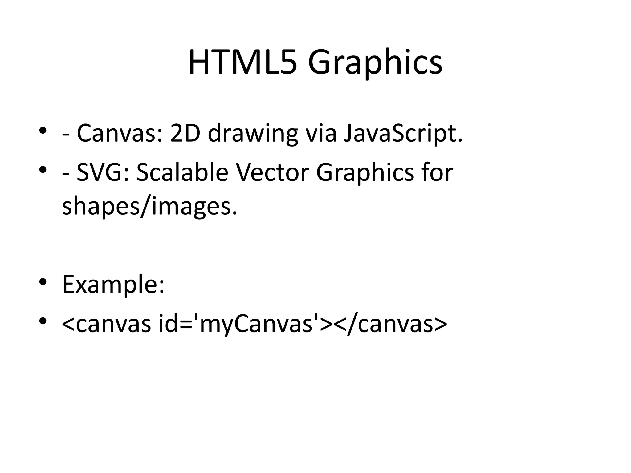 HTML5 Graphics
• - Canvas: 2D drawing via JavaScript.
• - SVG: Scalable Vector Graphics for
shapes/images.
• Example:
• <canvas id='myCanvas'></canvas>
 