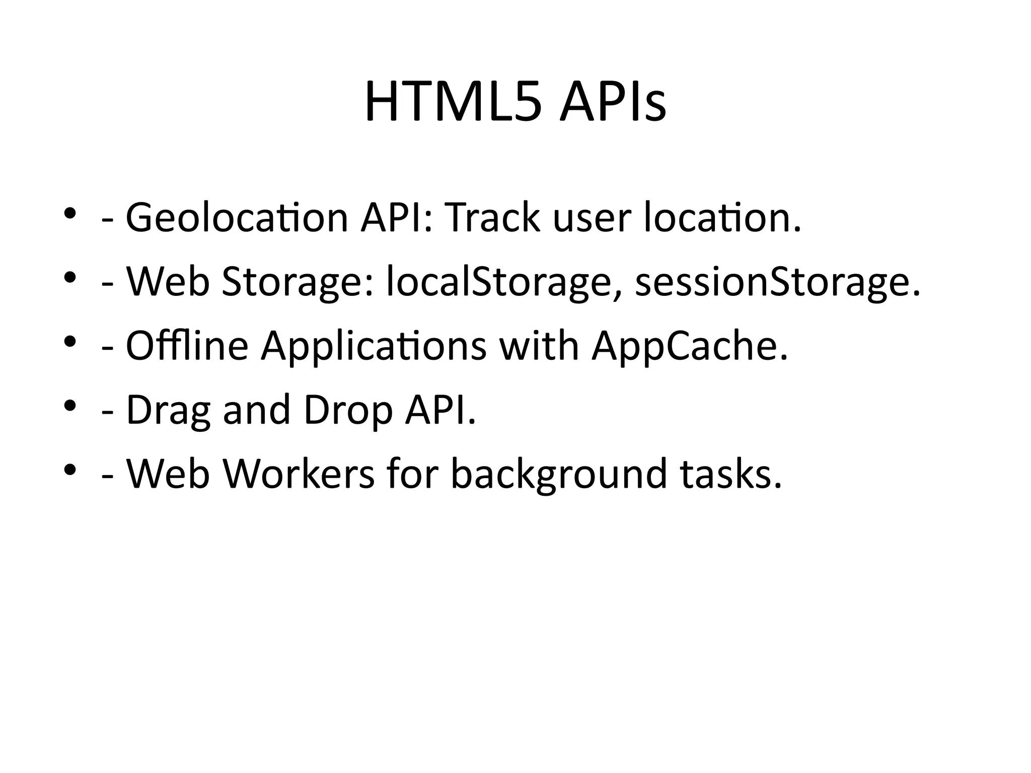 HTML5 APIs
• - Geolocation API: Track user location.
• - Web Storage: localStorage, sessionStorage.
• - Offline Applications with AppCache.
• - Drag and Drop API.
• - Web Workers for background tasks.
 