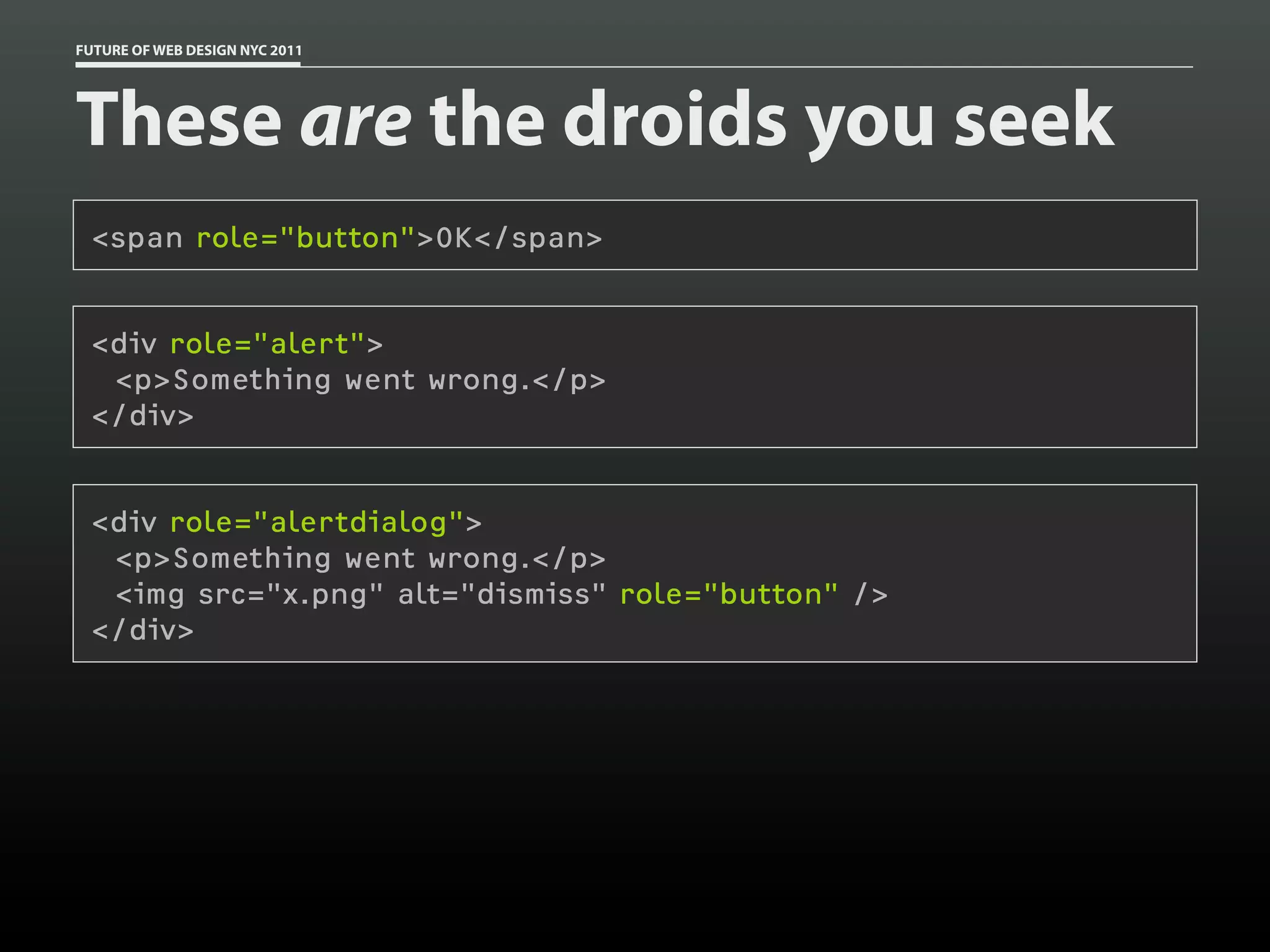 FUTURE OF WEB DESIGN NYC 2011




These are the droids you seek
 <span role="button">OK</span>


 <div role="alert">
  <p>Something went wrong.</p>
 </div>


 <div role="alertdialog">
  <p>Something went wrong.</p>
  <img src="x.png" alt="dismiss" role="button" />
 </div>
 